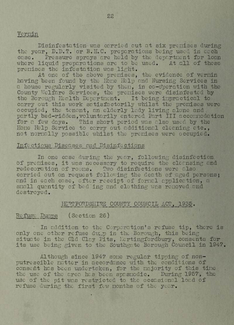 Vo min Disinfestation was carried out at six premises during the year, D.D.T. or B.H.C. preparations being used, in each case. Pressure sprays are hold by the department for loan where liquid preparations are to be used. At all of these premises the infestation was light. At one of the above premises, the evidence of vermin having been found by the Home Help and Nursing Services in a house regularly visited by them, in co-operation with the County Welfare Services, the premises were disinfested by the Borough Health Department. It being impractical to carry out this work satisfactorily whilst the premises were occupied, the tenant, an elderly lady living alone and. partly bed-ridden,voluntarily entered Part III accommodation for a few days. This short period was also used by the Home Help Service to carry out additional cleaning etc., not normally possible whilst the premises were occupied. Infectious Diseases. andJDisinfc-ctions In one case during the year, following disinfection of premises, it was necessary to require the cleansing and redecoration of rooms. Two disinfections were also carried out on request following the death of aged persons; and in each case, after receipt of formal application, a small quantity of bed ing and clothing was removed and destroyed. IEBTFOBDSHIHB COUNTY COUNCIL ACT, 1955. Defuse Dumps (Section 26) In addition to the Coloration' s refuse tip, there is only one other refuse dump in the Borough, this being situate in the Old Clay Pits, Hcrtingfordbury, consents fon its use being given to the Southgate Borough Council in 1947. Although since 1947 some regular tipping of non- putrescible matter in accordance with the conditions of consent has been undertaken, for the majority of this time the use of the area has been spasmodic. During 1957, the uSc of the pit was restricted to the occasional load of refuse during the first few months of the year.