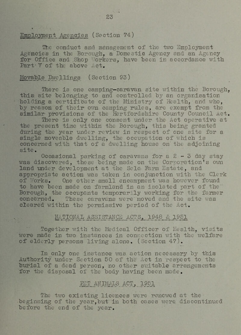 Employment Agencies (Section 74) The conduct and management of the two Employment Agencies in the Borough, a Domestic Agency and an Agency for Office and .Shop Y/orkers, have Been in accordance with Part- V of the above Act. Movable Dwellings (Section 93) There is one camping-caravan site within the Borough, this site belonging to and controlled by an organisation holding a certificate of the Ministry of health, and who, by reason of' their* own camping rules, are exempt from thc- similar provisions of the Hertfordshire County Coiincil Act. There is only one consent under the Act operative at the present time within the Borough, this being granted diuring the year under review in respect of one site for a single moveable dwelling, the occupation of which is concerned with that of a dwelling house on' the adjoining site. Occasional parking of caravans for a 2 - 3 day stay was discovered, these being made on the Corporation's own land under development at the Solo Farm Estate, and appropriate action was taken in conjunction with the Clerk of ’forks. One other small encampment was however found to have been made on farmland in an isolated part of the Borough, the occupants temporarily working for the farmer concerned. These caravans were'moved and the site was cleared within the permissive period of the Act. MTIONAL.ASSISTANCE ACTS, 1948 & 1951 Together with the Medical Officer of Health, visits v/ere made in two instances in connection with the welfare of elderly persons living alone. (Section 47). In only one instance was action necessary by this Authority under .Section 50 of the Act in respect to the burial of a dead person, no other suitable arrangements for the disposal of the body having been made. FET ANIMALS ACT.,. 1951 The two existing licences were renewed at the • ■beginning of the year,but in both cases were discontinued before the end of the year.