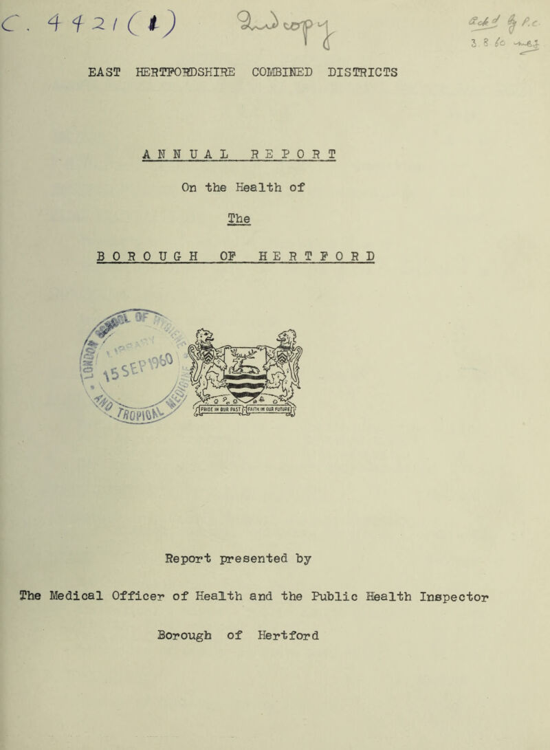EAST HERTFORDSHIRE COMBINED DISTRICTS 3,8/0 ANNUAL REPORT On the Health of The B 0 ROUGH OP HERT FORD [Se‘ r p is \5^c ■ ,i' V \ ■ y| Report presented by The Medical Officer of Health and the Public Health Inspector Borough of Hertford