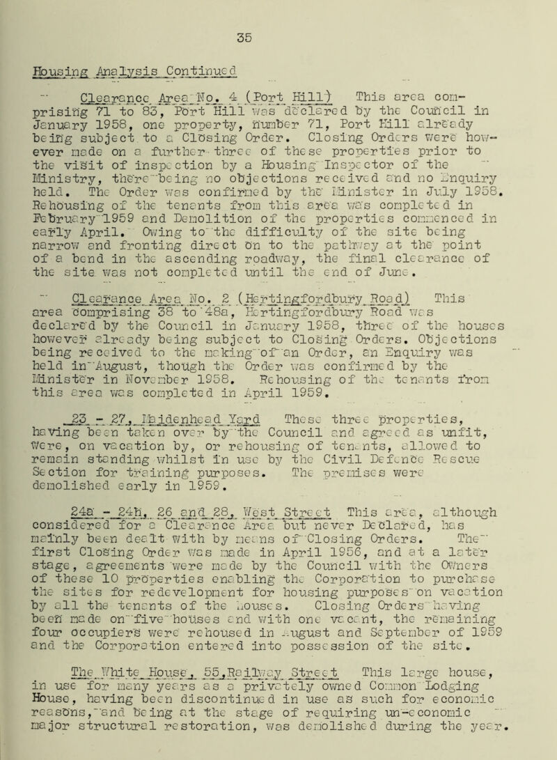 Housing Analysis Continued Clearance Area_Noj. 4 (Port Hill) This area con- prising 71 to* 83, Port Hill was declared by the Council in January 1958, one property, number 71, Port Kill already being subject to a Closing Order. Closing Orders were how- ever made on a further three of these properties prior to the visit of inspection by a Housing' Inspector of the Ministry, therebeing no objections received and no Inquiry held. The Order was confirmed by the Minister in July 1958. Rehousing of the tenants from this area was completed in February'1959 and Demolition of the properties commenced in early April. Owing to''the difficulty of the site being narrow and fronting direct on to the pathway at the point of a bend in the ascending roadway, the final clearance of the site was not completed until the end of June. Clearance Area Ho. 2 (Hertingfordbury Road) This area comprising 38 to'48a, Hcrtingfordbury Road was declared by the Council in January 1958, three of the houses however already being subject to Closing Orders. Objections being received to the makingofan Order, an Enquiry was held inAugust, though the Order was confirmed by the Minister in November 1958. Rehousing of the tenants from this area was completed in April 1959. 23 - 27. I.& identic ad Yard These three properties, having been taken over by the Council and agreed as unfit, Were, on vacation by, or rehousing of tenants, allowed to remain standing whilst in use by the Civil Defence Rescue Section for training purposes. The premises were demolished early in 1959. g_4a - 24h, 26 and 28, West Street This area, although considered for a Clearance Area but never Declared, has mainly been dealt-with by means of 'Closing Orders. The' first Closing Order was made in April 1956, and at a later stage, agreements were made by the Council with the Owners of these 10 properties enabling the Corporation to purchase the sites for redevelopment for housing purposes' on vacation by all the tenants of the houses. Closing Orders having been made onfive” houses and with one vacant, the remaining four occupiers were rehoused in --ugust and September of 1959 and the Corporation entered into possession of the site. The White House. 55.Railway Street This large house, in use for many years as a privately owned Common Lodging House, having been discontinued in use as such for economic reasons,'and being at the stage of requiring un'-economic major structural restoration, was demolished during the year.