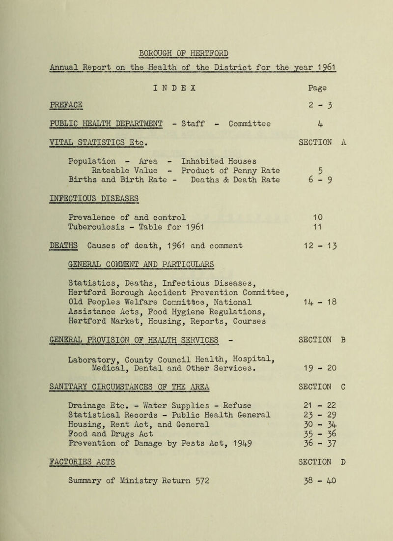 Annual Report on the -Health of the District for the INDEX PREFACE PUBLIC HEALTH DEPARTMENT - Staff - Committee VITAL STATISTICS Etc. Population - Area - Inhabited Houses Rateable Value - Product of Penny Rate Births and Birth Rate - Deaths & Death Rate INFECTIOUS DISEASES Prevalence of and control Tuberculosis - Table for DEATHS Causes of death, 1961 and comment GENERAL COMMENT AND PARTICULARS Statistics, Deaths, Infectious Diseases, Hertford Borough Accident Prevention Committee, Old Peoples Welfare Committee, National Assistance Acts, Food Hygiene Regulations, Hertford Market, Housing, Reports, Courses GENERAL PROVISION OF HEALTH SERVICES - Laboratory, County Council Health, Hospital, Medical, Dental and Other Services. SANITARY CIRCUMSTANCES OF THE AREA Drainage Etc. - Water Supplies - Refuse Statistical Records - Public Health G-eneral Housing, Rent Act, and G-eneral Food and Drugs Act Prevention of Damage by Pests Act, 1949 FACTORIES ACTS year 19&1 Page 2-3 4 SECTION A 5 6 - 9 10 11 12 - 13 14 - 18 SECTION B 19-20 SECTION C 21 - 22 23 - 29 30 - 34 35 - 36 36 - 37 SECTION D Summary of Ministry Return 572 38 - 40