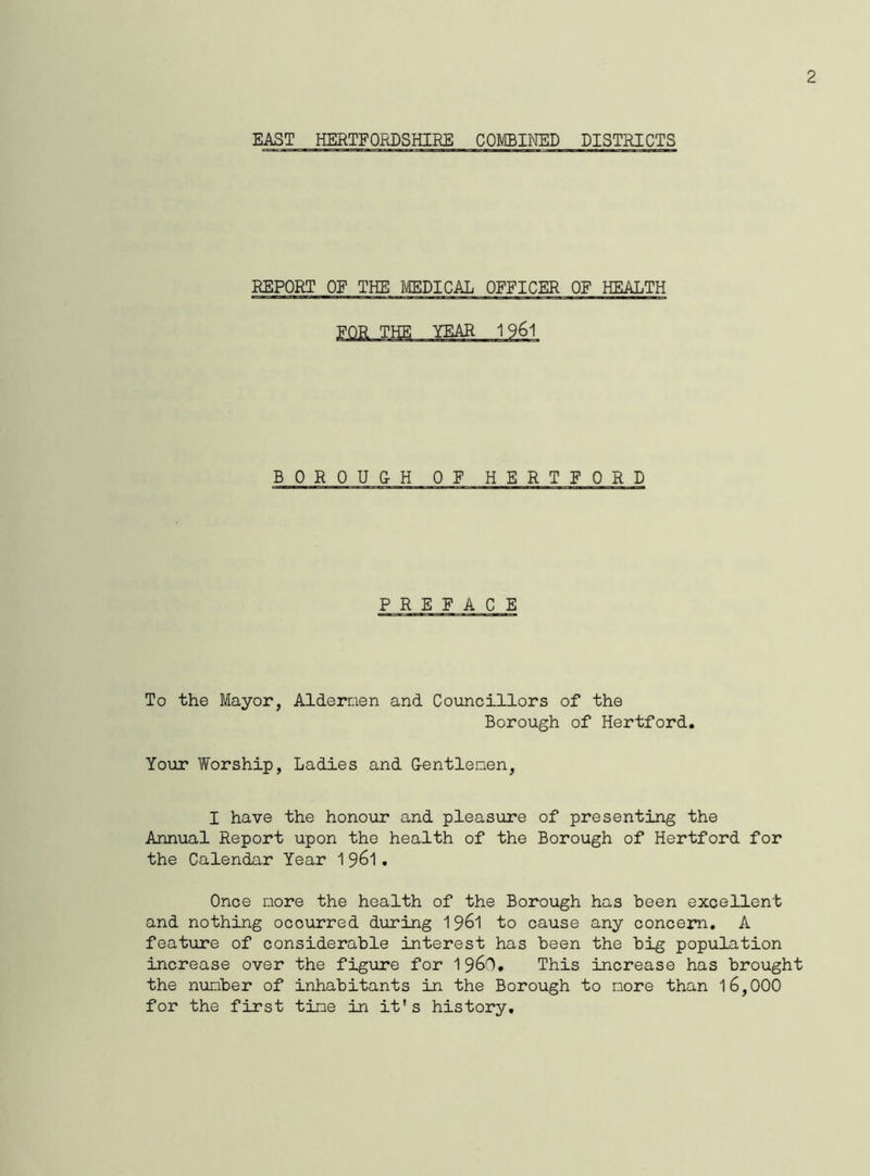 2 EAST HERTFORDSHIRE COMBINED DISTRICTS REPORT OE THE MEDICAL OFFICER OF HEALTH BOROU&H OF HERTFOR D P REF ACE To the Mayor, Aldernen and Councillors of the Borough of Hertford. Your Worship, Ladies and G-entlenen, I have the honour and pleasure of presenting the Annual Report upon the health of the Borough of Hertford for the Calendar Year 1961• Once more the health of the Borough has been excellent and nothing occurred during 1961 to cause any concern. A feature of considerable interest has been the big population increase over the figure for I960. This increase has brought the number of inhabitants in the Borough to more than 16,000 for the first tine in it's history.