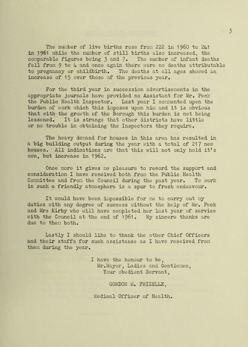 3 The number of live births rose fron 222 in 1 960 to 241 in 1961 while the number of still births also increased, the comparable figures being 3 and 7» The number of infant deaths fell from 9 to 4 and once again there were no deaths attributable to pregnancy or childbirth. The deaths at all ages showed an increase of 15 over those of the previous year. For the third year in succession advertisements in the appropriate journals have provided no Assistant for Mr. Peck the Public Health Inspector. Last year I commented upon the burden of work which this imposes upon him and it is obvious that with the growth of the Borough this burden is not being lessened. It is strange that other districts have little or no trouble in obtaining the Inspectors they require. The heavy demand for houses in this area has resulted in a big building output during the year with a total of 217 new houses. All indications are that this will not only hold it's own, but increase in 1962. Once more it gives me pleasure to record the support and consideration I have received both from the Public Health Committee and from the Council during the past year. To work in such a friendly atmosphere is a spur to fresh endeavour. It would have been impossible for me to carry out my duties with any degree of success without the help of Mr. Peck and Mrs Kirby who will have completed her last year of service with the Council at the end of 1961. My sincere thanks are due to them both. Lastly I should like to thank the other Chief Officers and their staffs for such assistance as I have received from then during the year. I have the honour to be, Mr.Mayor, Ladies and Gentlemen, Your obedient Servant, GORDON M. FRIZELLE, Medical Officer of Health.