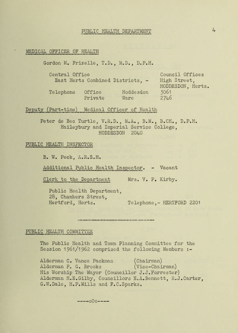 PUBLIC HEALTH DEPARTMENT 4 MEDICAL OFFICER OF HEALTH Gordon M. Frizelle, T.D., M.D., D.P.H. Central Office East Herts Combined Districts, - Telephone Office Hoddesdon Private Ware Council Offices High Street, HODDESDON, Herts. 3061 2746 Peter de Bee Turtle, V.R.D., M.A., B.M., B.CH., D.P.H. Haileybury and Imperial Service College, HODDESDON 2040 PUBLIC HEALTH INSPECTOR B. W. Peck, A.R.S.H. Additional Public Health Inspector. - Vacant Clerk to the Department Mrs. V. P. Kirby. Public Health Department, 28, Chambers Street, Hertford, Herts. Telephone,- HERTFORD 2201 PUBLIC HEALTH COMMITTEE The Public Health and Town Planning Committee for the Session 1961/1962 comprised the following Members Alderman C. Vance Packman (Chairman) Alderman P. G. Brooks (Vice-Chairman) His Worship The Mayor (Councillor J.J.Forrester) Alderman H.E.Gilby, Councillors E.A.Bennett, R.J.Carter, G.W.Dale, H.P,Mills and F.C.Sparks.