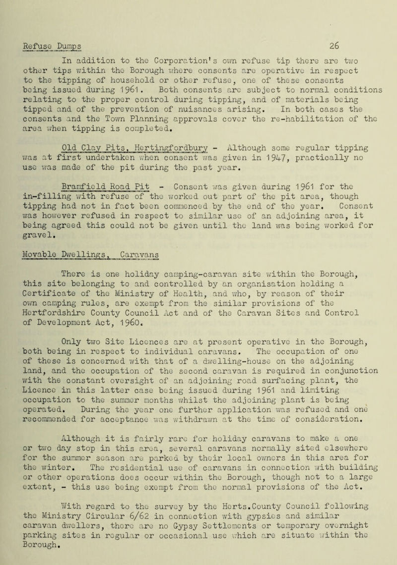 26 Refuse Dumps In addition to the Corporation*s own refuse tip there are two other tips within the Borough where consents are operative in respect to the tipping of household or other refuse, one of these consents being issued during 1961. Both consents are subject to normal conditions relating to the proper control during tipping, and of materials being tipped and of the prevention of nuisances arising. In both cases the consents and the Town Planning approvals cover the re-habilitation of the area when tipping is completed. Old Clay Pits. Hertingfordbury - Although some regular tipping was at first undertaken when consent was given in 194-7, practically no use was made of the pit during the past year. Bramfield Road Pit - Consent was given during 1961 for the in-filling with refuse of the worked out part of the pit area, though tipping had not in fact been commenced by the end of the year. Consent was however refused in respect to similar use of an adjoining area, it being agreed this could not be given until the land was being worked for grave1. There is one holiday camping-caravan site within the Borough, this site belonging to and controlled by an organisation holding a Certificate of the Ministry of Health, and who, by reason of their own camping rules, are exempt from the similar provisions of the Hertfordshire County Council Act and of the Caravan Sites and Control of Development Act, i960. Only two Site Licences are at present operative in the Borough, both being in respect to individual caravans. The occupation of one of these is concerned with that of a dwelling-house on the adjoining land, and the occupation of the second caravan is required in conjunction with the constant oversight of an adjoining road surfacing plant, the Licence in this latter case being issued during 1961 and limiting occupation to the summer months whilst the adjoining plant is being operated. During the year one further application was refused and one recommended for acceptance was withdrawn at the time of consideration. Although it is fairly rare for holiday caravans to make a one or two day stop in this area, several caravans normally sited elsewhere for the summer season are parked by thoir local owners in this area for the winter. The residential use of caravans in connection with building or other operations does occur within the Borough, though not to a large extent, - this use being exempt from the normal provisions of the Act. With regard to the survey by the Herts.County Council following the Ministry Circular 6/62 in connection with gypsies and similar caravan dwellers, there are no Gypsy Settlements or temporary overnight parking sites in regular or occasional use which are situate within the Borough.