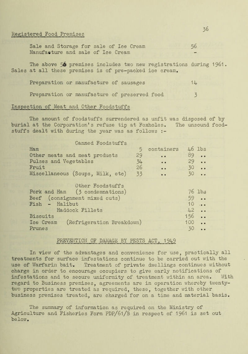 Registered Food Premise 36 Sale and Storage for sale of Ice Cream 56 Manufaeture and sale of Ice Cream The above 56 premises includes two new registrations during 1961. Sales at all these premises is of pre-packed ice cream. Preparation or manufacture of sausages 14 Preparation or manufacture of preserved food 3 jection of Meat and Other Foodstuffs The amount of foodstuffs surrendered as unfit was disposed of by at the Corporation1s refuse tip at Foxholes. The unsound dealt with during the year was as follows Canned Foodstuffs Ham 3 containers 46 lbs Other meats and meat products 29 89 • • Pulses and Vegetables 34 29 • • Fruit 26 30 • • Miscellaneous (Soups, Milk, etc) 33 30 • <0 Other Foodstuffs Pork and Ham (3 condemnations) 76 lbs Beef (consignment mixed cuts) 59 • • Fish - Halibut 10 Haddock Fillets 42 • • Biscuits 156 • • Ice Cream (Refrigeration Breakdown) 100 • • Prune s 30 • • PREVENTION OF DAMAGE BY PESTS In view of the advantages and convenience for use, practically all treatments for surface infestations continue to be carried out with the use of Warfarin bait.. Treatment of private dwellings continues without charge in order to encourage occupiers to give early notifications of infestations and to secure uniformity of treatment within an area. With regard to Business premises, agreements are in operation whereby twenty- two properties are treated as required, these, together with other business premises treated, are charged for on a time and material basis. The summary of information as required on the Ministry of Agriculture and Fisheries Form PDP/61/B in respect of 1961 is set out below.
