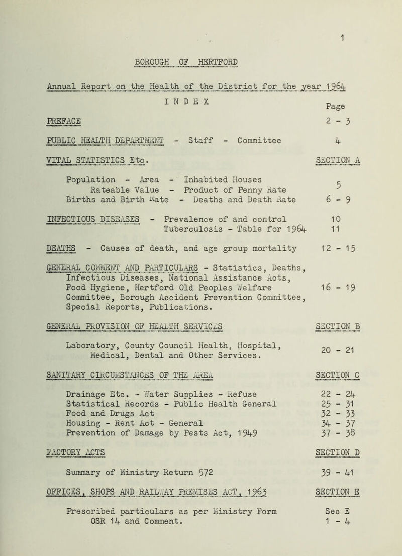 1 BOROUGH OF HERTFORD Annual Report on the Health of the District for the jrear INDEX PREFACE Page 2-3 PUBLIC HEALTH DEPARTMENT Staff - Committee 4 VITAL STATISTICS _Etc. SECTION A Population - Area - Inhabited Houses Rateable Value - Product of Penny Rate Births and Birth Rate - Deaths and Death Rate 6-9 INFECTIOUS DISEASES - Prevalence of and control 10 Tuberculosis - Table for 1964 11 DEATHS - Causes of death, and age group mortality 12-15 GENERAL COMMENT AND PARTICULARS - Statistics, Deaths, Infectious Diseases, National Assistance A.cts, Food Hygiene, Hertford Old Peoples Welfare 16 - 19 Committee, Borough Accident Prevention Committee, Special Reports, Publications. GENERAL PROVISION OF HEALTH SERVICES SECTION B Laboratory, County Council Health, Hospital, 21 Medical, Dental and Other Services. SANITARY CIRCUMSTANCES OF THE AREA SECTION C Drainage Etc. - Water Supplies - Refuse 22-24 Statistical Records - Public Health General 25 - 31 Food and Drugs Act 32 - 33 Housing - Rent Act - General 34 - 37 Prevention of Damage by Pests Act, 1949 37 - 38 FACTORY ACTS SECTION D Summary of Ministry Return 572 39 - 41 OFFICES. SHOPS AND RAILWAY PREMISES ACT, 1963 SECTION E Prescribed particulars as per Ministry Form Sec E OSR 14 and Comment. 1-4