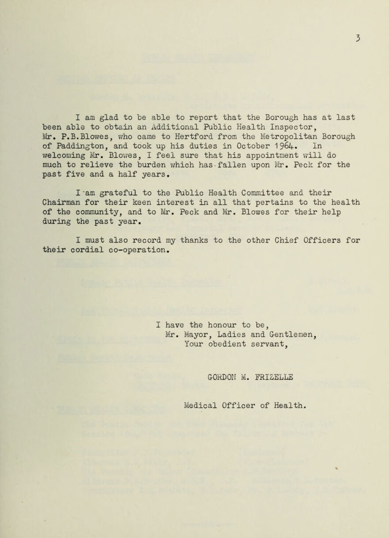 3 I am glad to be able to report that the Borough has at last been able to obtain an Additional Public Health Inspector, Mr. P.B.Blowes, who came to Hertford from the Metropolitan Borough of Paddington, and took up his duties in October 1In welcoming Mr. Blowes, I feel sure that his appointment will do much to relieve the burden which has fallen upon Mr. Peck for the past five and a half years. I-am grateful to the Public Health Committee and their Chairman for their keen interest in all that pertains to the health of the community, and to Mr. Peck and Mr. Blowes for their help during the past year. I must also record my thanks to the other Chief Officers for their cordial co-operation. I have the honour to be, Mr. Mayor, Ladies and Gentlemen, Your obedient servant, CORDON M. FRIZELLE Medical Officer of Health.