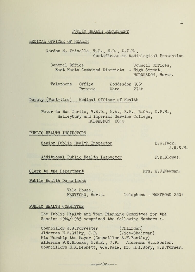 4 PUBLIC HEALTH DEPARTMENT MEDICAL OFF I CEL OF HEALTH Gordon M. Prizelie; T.D., M.D., D.P.H., Certificate in Radiological Protection Central Office Council Offices, East Herts Combined Districts - High Street, HODDESDON, Herts. Telephone Office Hoddesdon 3061 Private Ware 2746 Deputy (Part-time) Medical Officer of Health Peter de Bee Turtle, V.R.D., M.A., B.M., B.Ch., D.P.H., Haileybury and Imperial Service College, HODDESDON 2040 PUBLIC HEALTHINSPECTORS Senior Public Health Inspector Additional Public Health Inspector B..7. Peck. A.R.S.H. P.B.Blowes. Clerk to the Department Mrs. E.J.Newman. Public Health Department Vale House, HERTFORD, Herts. Telephone - HERTFORD 2201 PUBLIC HEALTH COMMITTEE The Public Health and Town Planning Committee for the Session 1964/1965 comprised the following Members :- Councillor J.J.Forrester (Chairman) Alderman H.E.G-ilby, J.P. (Vice-Chairman) His Worship the Mayor (Councillor A.W.Bentley) Alderman P.G-.Brooks, M.B.E., J.P. Alderman W.L.Foster. Councillors E.A.Bennett, G.W.Dale, Dr. H.I.Jory, W.R.Turner. --■r-oOc