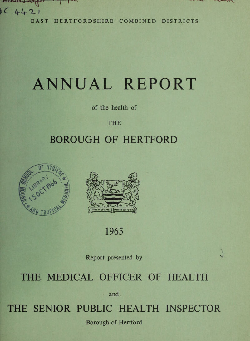 ' J— “ f —• K .l+L+^L | EAST HERTFORDSHIRE COMBINED DISTRICTS ANNUAL REPORT of the health of BOROUGH OF HERTFORD 1965 Report presented by v THE MEDICAL OFFICER OF HEALTH and THE SENIOR PUBLIC HEALTH INSPECTOR Borough of Hertford