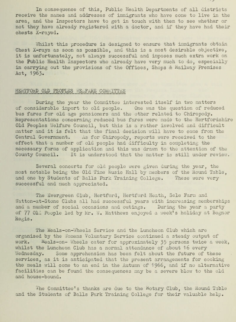 In consequence of this, Public Health Departments of all districts receive the names and addresses of immigrants who have come to live in the area, and the Inspectors have to get in touch with them to see whether or not they have already registered with a doctor, and if they have had their chests X-rayed. Whilst this procedure is designed to ensure that immigrants obtain Chest X-rays as soon as possible, and this is a most desirable objective, it is unfortunately, not always successful and imposes much extra work on the Public Health Inspectors who already have very much to do, especially in carrying out the provisions of the Offices, Shops & Hailway Premises Act, 1963. HBkTFOkD OLD PEOPLES .F^FaRL COMmlTTaE During the year the Committee interested itself in two matters of considerable import to old people. One was the question of reduced bus fares for old age pensioners and the other related to Chiropody. Representations concerning reduced bus fares -were made to the Hertfordshire Old Peoples Welfare Council, but this is a rather involved and difficult matter and it is felt that the final decision will have to come from the Central Government. As for Chiropody, reports were received to the effect that a number of old people had difficulty in completing the necessary forms of application and this was drawn to tho attention of the County Council. It is understood that the matter is still under review. Several concerts for old people were given during the year, the most notable being the Old Time Music Hall by members of the Round Table, and one by Students of Balls Park Training College. These were very successful and much appreciated. The Evergreen Club, Hertford, Hertford Heath, Sele Farm and Watton-at-Stone Clubs all had successful years with increasing memberships and a number of social occasions and outings. During the year a party of 77 Old People led by Mr. W. Matthews enjoyed a week’s holiday at Bognor Regis. The Meals-on-Wheels Service and the Luncheon Club which are organised by the Womens Voluntary Service continued a steady output of work. Meals-on- Wheels cater for approximately 35 persons twice a week, whilst the Luncheon Club has a normal attendance of about 16 every Wednesday. Some apprehension has been felt about the future of these services, as it is anticipated that the present arrangements for cooking the meals will come to an end in the Autumn of 1966, and if no alternative facilities can be found the consequences may be a severe blow to the old and house-bound. The Committee's thanks are due to the Rotary Club, the Round Table and the Students of Balls Park Training College for their valuable help.