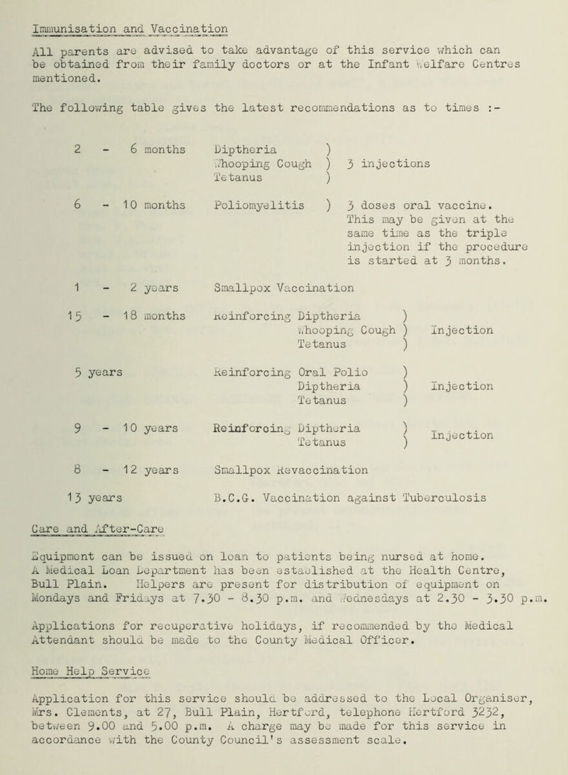 Immunisation and Vaccination All parents are advised to take advantage of this service which can be obtained from their family doctors or at the Infant oelfare Centres mentioned. The following table gives the latest recommendations as to times :- 2-6 months Diptheria ) '/hooping Cough ) 3 injections Tetanus ) 6 10 months Poliomyelitis ) 3 doses oral vaccine. This may be given at the same time as the triple injection if the procedure is started at 3 months. 1-2 years 15 - 18 months 5 years 9 - 10 years 8 - 12 years 1 3 years Smallpox Vaccination noinforcing Diptheria ) whooping Cough ) Tetanus ) Reinforcing Oral Polio ) Diptheria ) Tetanus ) Rcinforoin0 Diptheria ) Tetanus ) Injection Injection Injection Smallpox Aevaccination B.C.G-. Vaccination against Tuberculosis Care and After-Care equipment can be issued on loan to patients being nursed at home. A Medical Loan Department has been estaolished at the Health Centre, Bull Plain. Helpers are present for distribution of equipment on Mondays and Frid-iys at 7*30 - 8.30 p.m. and Wednesdays at 2.30 - 3»30 p Applications for recuperative holidays, if recommended by the Medical .Attendant should be made to the County Medical Officer. Service Application for this service should be addressed to the Local Organiser Mrs. Clements, at 27, Bull Plain, Hertford, telephone Hertford 3232, between 9«00 and 5*00 p.m. A charge may be made for this service in accordance -with the County Council's assessment scale.