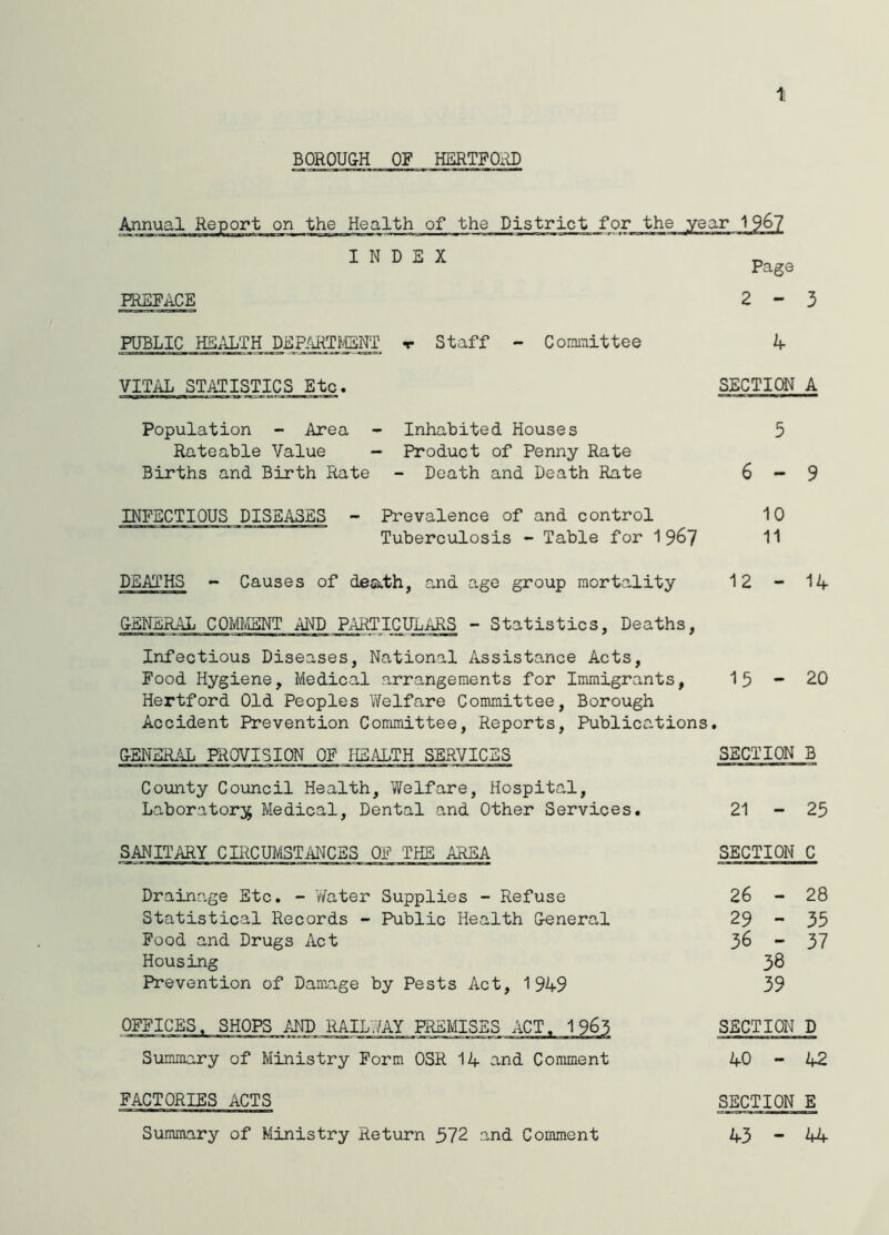 1, BOROUGH OF HERTPOiU) Annual Report on the Health of the District for the year 1 INDEX Page PREFACE 2-3 PUBLIC HS.U;TH DEP/iRTMEHT ▼ Staff - Comiaittee k VITAL STATISTICS Etc. SECTIOT A Population - Area - Inhabited Houses 5 Rateable Value - Product of Penny Rate Births and Birth Rate - Death and Death Rate 6 - 9 INFECTIOUS DISEASES - Prevalence of and control 10 Tuberculosis - Table for 19^7 11 DEATHS - Causes of death, and age group mortality 12 - 1/f GENERAL COMMENT AI'JD PARTICULARS - Statistics, Deaths, Infectious Diseases, National Assistance Acts, Food Hygiene, Medical arrangements for Immigrants, Hertford Old Peoples Welfare Committee, Borough 15-20 Accident Prevention Committee, Reports, Publications, GENERAL PROVISION OF HEALTH SERVICES SECTION B County Council Health, Welfare, Hospital, Laboratory Medical, Dental and Other Services. 21 - 25 SANITARY CIRCUMSTANCES OF THE AREA SECTION C Drainage Etc, - Water Supplies - Refuse Statistical Records - Public Health General Food and Drugs Act Housing Prevention of Damage by Pests Act, 1949 26 - 28 29 - 35 36 - 37 38 39 OFFICES. SHOPS MD RAIL7/AY PREMISES ACT. 1965 SECTION D Summary of Ministry Form OSR 14 and Comment 1 o -A FACTORIES ACTS SECTION E Summary of Ministry Return 572 and Comment 43-44