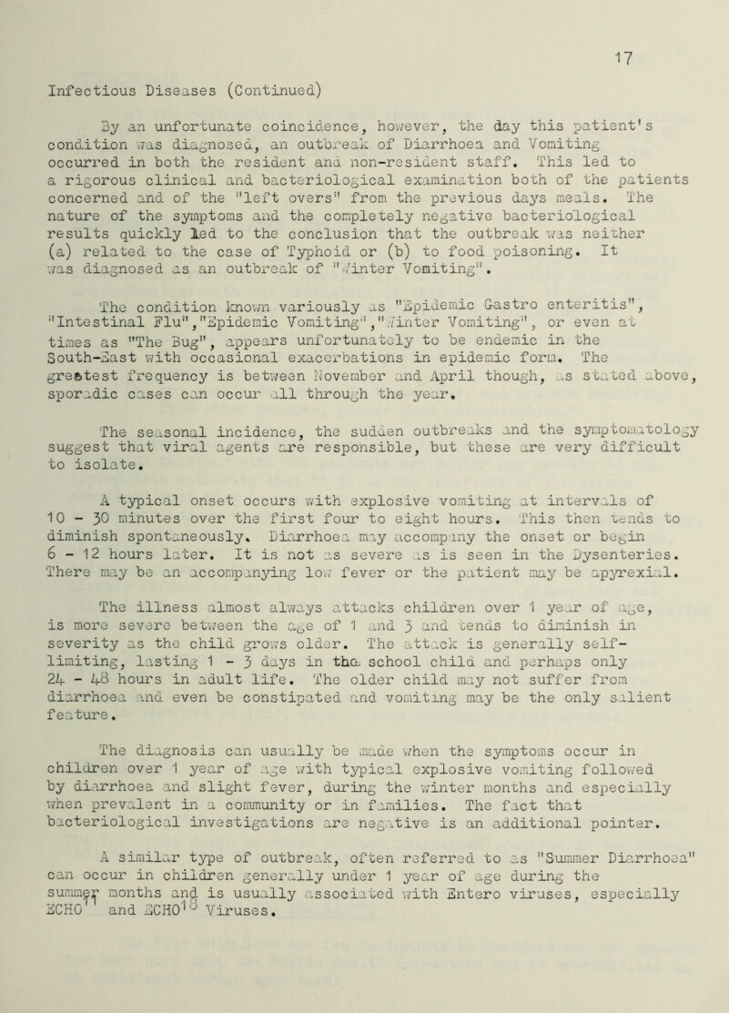 17 Infectious Diseases (Continued) 3y an unfortunate coincid.ence, hov;ever, the day this patient's condition v;as diagnosed, an outbreak of Diarrhoea and Vomiting occurred in both the resident ana non-resident staff. This led to a rigorous clinical and bacteriological examination both of the patients concerned and of the left overs from the previous days meals. The nature of the syinptoms and the completely negative bactei’iological results quickly led to the conclusion that the outbreak v;as neither (a) related to the case of Typhoid or (b) to food poisoning. It v/as diagnosed as an outbreak of Vinter Vomiting, The condition knovm variously as bpidemic Gastro enteritis, Intestinal Flu , iCpideraic Vomiting , ..'inter Vomiting, or even at times as The Bug, appears unfortunately to be endemic in the South-bast with occasional exacerbations in epidemic form. The greatest frequency is betiveen November and April though, u.s stated above, sporadic cases can occur all tlirough the year. The seasonal incidence, the sudden outbreaks and the syiaptomax-ology suggest that viral agents are responsible, but these are very difficult to isolate, A typical onset occurs with explosive vomiting at intervals of 10-30 minutes over the first four to eight hours. This then uends to diminish spontaneously. Diarrhoea may accompany the onset or begin 6-12 hours later. It is not as severe as is seen in the Dysenteries. There may be an accompanying lov; fever or the patient may be ap^arexial. The illness almost always attacks children over 1 year of age, is more severe betvjeen the age of 1 and 3 and tends to diminish in severity as the child grows older. The attack is generally self- limiting, lasting 1 - 3 days in tha school child and perhaps only 24 - 4B hours in adult life. The older child may not suffer from diarrhoea and even be constipated and vomiting may be the only salient feature. The diagnosis can usually be made v;hen the symptoms occur in children over 1 year of age with typical explosive vomiting followed by diarrhoea and slight fever, during the v.'inter months and especially v/hen prevalent in a community or in famdlies. The fact that bacteriological investigations are negative is an additional pointer. A similar type of outbreak, often referred to as Summer Diari-hooa can occur in children generally under 1 year of age during the summer months and is usually associated v;ith bntero viruses, especially bCHO and bCHO^'^ Viruses,