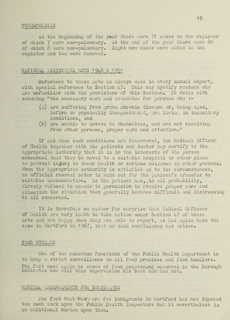 18 TUBi^lKCUL 03 At the iDeginning of the year there v;ere cases on the register of which 7 were non-pulmonary. At the end of the year there v/ere 80 of 'which 8 were non-pulraonary. Eight new cases were added to the register and tv/o 'were removed. NiVTIOIM/jL AS3I5TJi:CS ACTS 1 948 & 1 931 Reference to these Acts is always made in every Annual Report, •with special reference to Section A7« This may mystify readers v'/ho are unfamiliar vvith the provisions of this Section. It deals with secui’ing the necessary care and attention for persons who (a) are suffering from grave chronic disease or, being aged, infirm or physically incapacitated, are livin^ in insanitary conditions, and (b) are unable to devote to themselves, and are not receiving from other persons, proper care and attention. If and when such conditions are discovered, the Medical Officer of Health together v/ith the jeatients ovm doctor may certify to the appropriate authority that it is in the interests of the person concerned that the3^ moved to a suitable hospital or other place to prevent injury to their liealth or serious nuisance to other persons. 7/hen the appropriate authority is satisfied as to the circumstances, an official removal order is made out for the patient's transfer to suitable accorrimodation. As the patient has,,in all probability, already refused to accede to persuasion to receive proper care and attention the situation then generally becomes difficult and distressing to all concerned. It is therefore no matter for surprise that Medical Officers of Health are very loath to take action under Section 47 of these Acts and ax-e happy v/hen they are able to report, as has again been the case in Hertford in 19^7, that no such contingency has arisen. FOODJTY&L^ O'ne of the numerous functions of the Public Health department is to keep a strict surveillance on all food premises and food handlers. The fact once again no cases of food poisoining occurred in the Borough indicates how well this supervision has been car.^ ied. out. MEDICAL FOR ItaHGrcAITS The fact that 'tlicre o,re fev/ immigrants in Hertford has not imposed too much 'work upon the Public Health Inspectors but it nevertheless is an additional burden upon them.