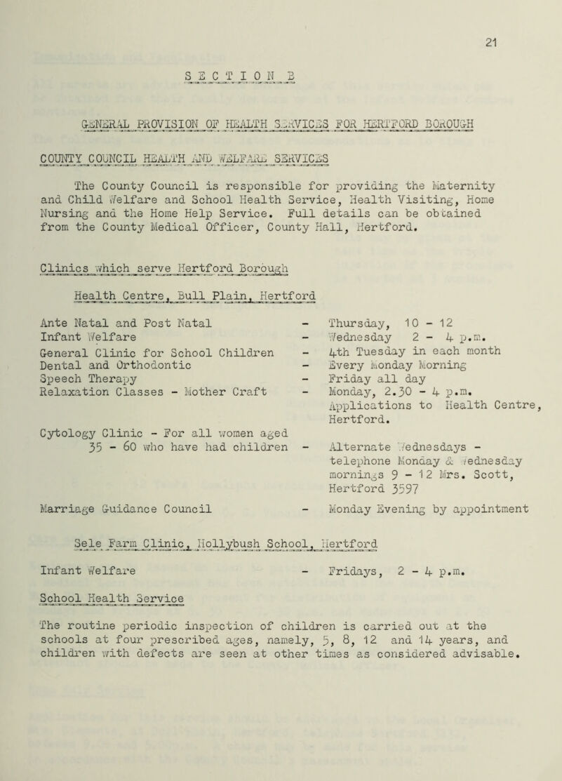 21 (k,NgR;^PK0y;iS^QN_0? HE^U^TH S.IAVIC^S .FOR I-i]5RTFORD BOROU'^^H COUOTY_^C£ELF..^]^JMVIC^ The County Council is responsible for providing the Maternity and Child uVelfare and School Health Service, Health Visiting, Home Nursing and the Home Help Service. Full details can be obtained from the County Medical Officer, County Hall, Hertford, Clini_cs_.Yhich serve Hertford jBorough Health Centre. Bull Plain. Hertford Ante Natal and Post Natal Infant Y/elfare General Clinic for School Childu'en Dental and Orthodontic Speech Therapy Relaxation Classes - Mother Craft Cytology Clinic - For all vYomen aged 35 “ 60 who have had childxen Marriage Guidance Council Thursday, 10-12 Wednesday 2-4 p.m, 4th Tuesday in each month Every Monday Morning Friday all day Monday, 2,30 - 4 p.a. Applications to Health Centre Hertford. Mternate Wednesdays - telephone Monday 4 Wednesday mornings 9-12 Mrs. Scott, Hertford 3597 Monday Evening by appointment Sele Farm Clinic, Hollybush _School^_JIejrtf32.d Infant !/Velfare - Fridays, 2-4 p.m. School Health Service The routine periodic inspection of children is carried out at the schools at four prescribed ages, namely, 5, 12 and 14 years, and children with defects are seen at other times as considered advisable.