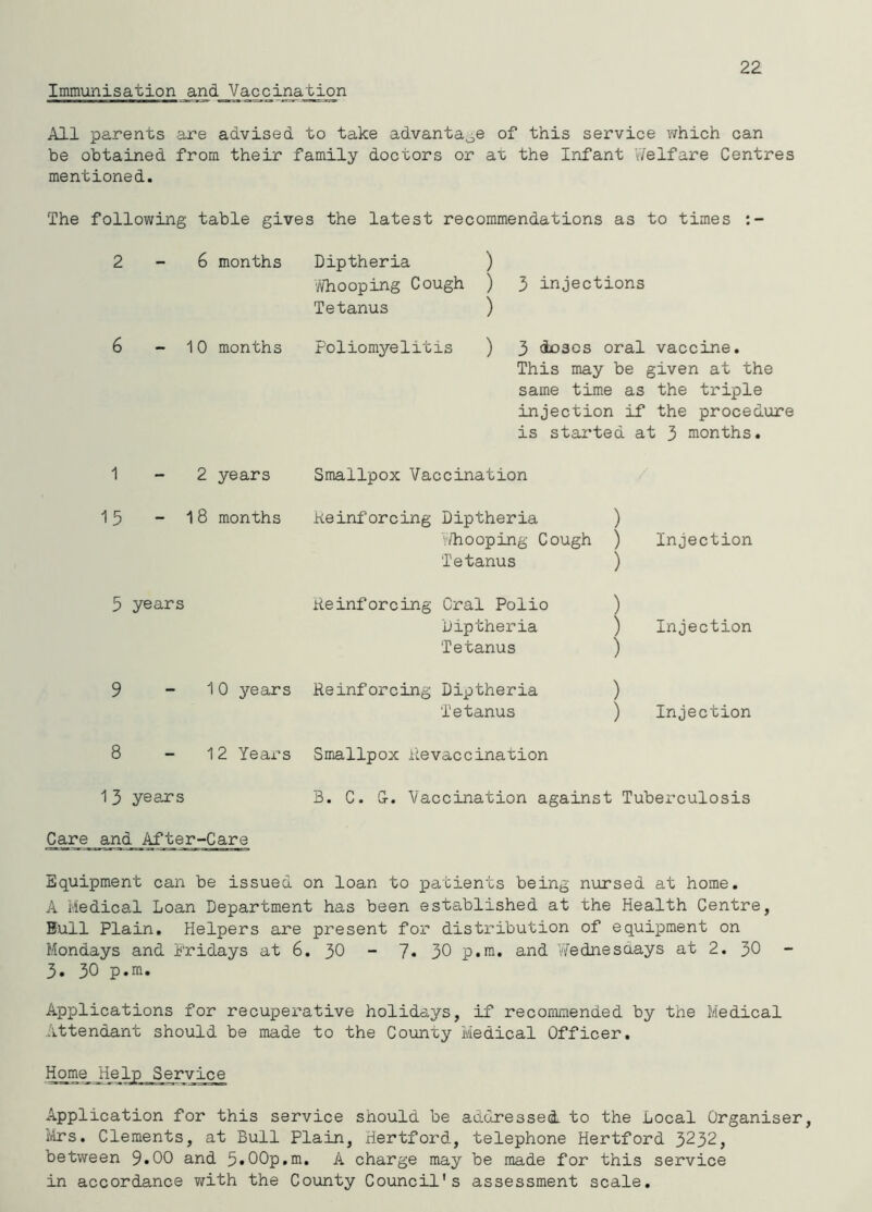 Immunisation and Vaccination 22 All parents .are advised to take advantage of this service which can be obtained from their family doctors or at the Infant Welfare Centres mentioned. The following table gives the latest recommendations as to times 2-6 months Diptheria ) '//hooping Cough ) 3 injections Tetanus ) 6 - 10 months Poliomyelitis ) 3 ^scs oral vaccine. This may be given at the same time as the triple injection if the procedure is started at 3 months. 1-2 years 15 - 18 months 5 years 9 - 10 years 8 - 12 Years 1 3 years Care and After-Care Smallpox Vaccination Keinforcing Diptheria ) '.'/hooping Cough ) Tetanus ) Reinforcing Oral Polio ) Diptheria ) Tetanus ) Reinforcing Diptheria ) Tetanus ) Injection Injection Injection Smallpox Revaccination B. C. G-. Vaccination against Tuberculosis Equipment can be issued on loan to patients being nursed at home. A Medical Loan Department has been established at the Health Centre, Bull Plain, Helpers are present for distribution of equipment on Mondays and Fridays at 6. 30 “ 7* 30 p.m. and V/ednesuays at 2. 30 3. 30 p.m. Applications for recuperative holidays, if recommended by the Medical Attendant should be made to the County Medical Officer. Home Help Service Application for this service should be addressed, to the Local Organiser, Ivlrs. Clements, at Bull Plain, Hertford, telephone Hertford 3232, between 9*00 and 5»00p,m. A charge may be made for this service in accordance v/ith the County Council's assessment scale.