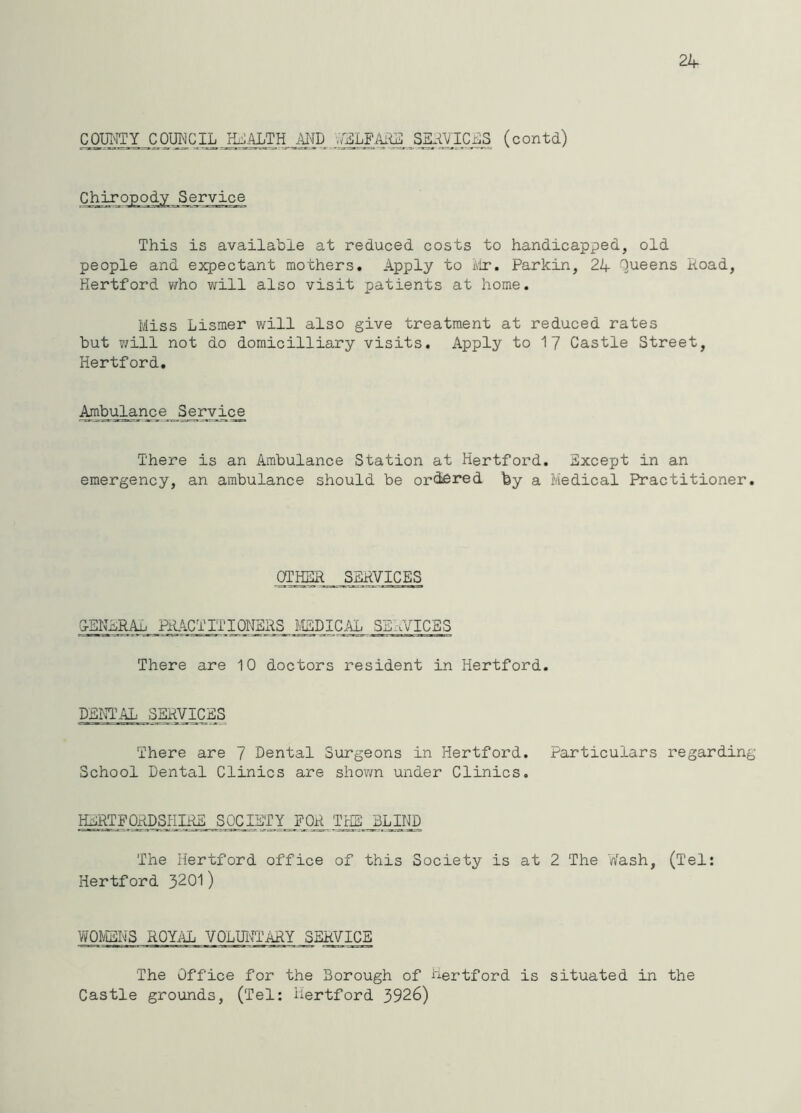 qi®C ^ VgLFARi: Sg^ICi^S (c ontd) Chiropody Service This is available at reduced costs to handicapped, old people and expectant mothers. Apply to ivlr. Parkin, 24 Queens Koad, Hertford v/ho will also visit patients at home. Miss Lismer will also give treatment at reduced rates but v/ill not do domicilliary visits. Apply to 1 7 Castle Street, Hertford. Ambulance S^eryice There is an Ambulance Station at Hertford. Except in an emergency, an ambulance should be ordered fey a Medical Practitioner. OTHER SSPVICES ESNERAb HLACTITIQNSRS j^DICAL SE'aVICBS There are 10 doctors resident in Hertford. DENTAL SERVICERS There are 7 Dental Surgeons in Hertford. Particulars regarding School Dental Clinics are shown under Clinics. HERTFO^SHI^ SOCjBTY__F0R Trffl_ BLjljP The Hertford office of this Society is at 2 The V/ash, (Tel: Hertford 3201) WOMENS ROYilL VOLmTARY SERVICE The Office for the Borough of Hertford is situated in the Castle grounds, (Tel: Hertford 3926)
