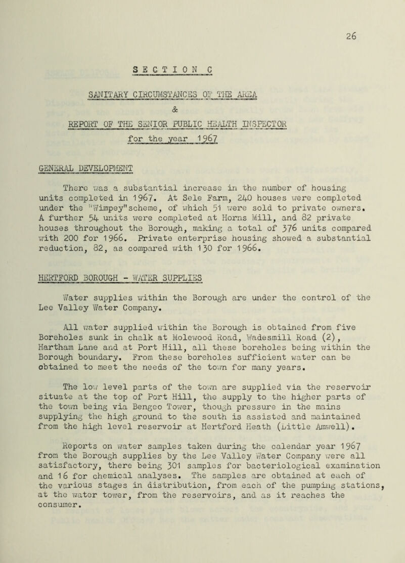 26 SECTION C SANITAItY CIRCUl^iSTANCES 01' THE A1<EA & REPORT OE THE SENIOR PUBLIC HEALTH INSPECTOR for the year 1 9^7 CBNSRAL DEVELOPMENT There v/as a substantial increase in the number of housing units completed in 196?. At Sele Farm, 240 houses were completed under the ''Y/impey scheme, of v^hich 51 v/ere sold to private o'wners. A further 54 units were completed at Horns Mill, and 82 private houses throughout the Borough, making a total of 37^ units compared with 200 for 1966. Private enterprise housing shov/ed a substantial reduction, 82, as compared v/ith I30 for I966. HERTFORD 30R0U&H - Wi\TER SUPPLIES YYater supplies within the Borough are under the control of the Lee Valley Water Company. All water supplied within the Borough is obtained from five Boreholes sunk in chalk at Molewood Road, Wadesmill Road (2), Hartham Lane and at Port Hill, all these boreholes being v/ithin the Borough boundary. From these boreholes sufficient v;ater can be obtained to meet the needs of the town for many years. The lo\/ level parts of the tovm are supplied via the reservoir situate at the top of Port Hill, the supply to the higher parts of the town being via Bengeo Tov/er, though pressure in the mains supplying the high ground to the south is assisted and maintained from the high level reservoir at Hertford Heath (Little Amwell). Reports on v/ater samples taken during the calendar year 196? from the Borough supplies by the Lee Valley Water Company were all satisfactory, there being 301 samples for bacteriological examination and 16 for chemical analyses. The samples are obtained at each of the various stages in distribution, from each of the pumping stations, at the water tower, from the reservoirs, and as it reaches the consumer.