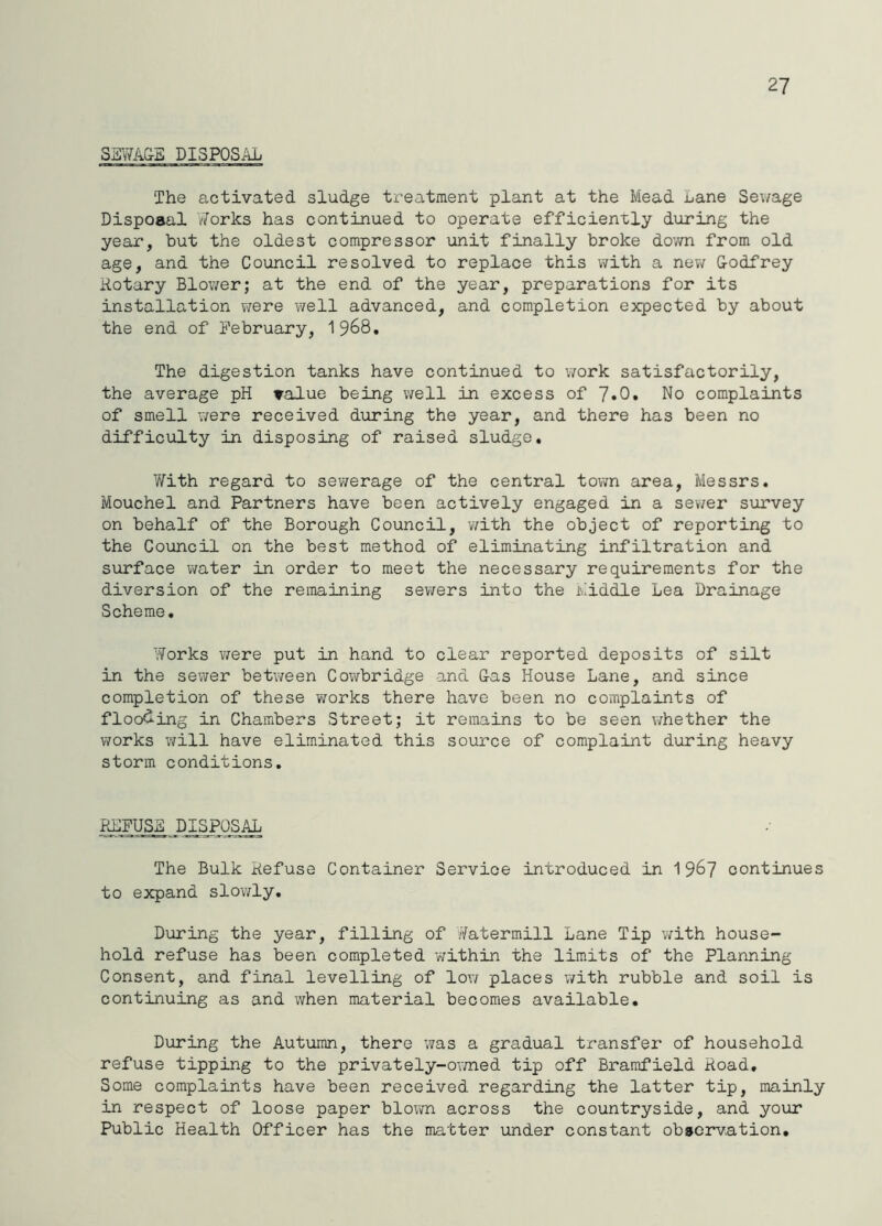 27 SaYfA&S DISPOSiiL The activated sludge treatment plant at the Mead Lane Sewage Disposal v7orks has continued to operate efficiently during the year, but the oldest compressor unit finally broke down from old age, and the Council resolved to replace this with a nev/ Codfrey notary Blower; at the end of the year, preparations for its installation vrere well advanced, and completion expected by about the end of February, I968, The digestion tanks have continued to work satisfactorily, the average pH value being well in excess of 7«0» No complaints of smell were received during the year, and there has been no difficulty in disposing of raised sludge. With regard to sewerage of the central town area, Messrs. Mouchel and Partners have been actively engaged in a sevver survey on behalf of the Borough Council, v/ith the object of reporting to the Council on the best method of eliminating infiltration and surface v/ater in order to meet the necessary requirements for the diversion of the remaining sewers into the Middle Lea Drainage Scheme. Works ?7ere put in hand to clear reported deposits of silt in the sev^er betv/een Cowbridge and Gas House Lane, and since completion of these v;orks there have been no complaints of floo<ling in Chambers Street; it remains to be seen whether the works will have eliminated this source of complaint during heavy storm conditions. Pd]FUSa DISPOSAL The Bulk Hefuse Container Service introduced in 1 967 continues to expand slowly. During the year, filling of Yatermill Lane Tip v/ith house- hold refuse has been completed within the limits of the Planning Consent, and final levelling of low places with rubble and soil is continuing as and when material becomes available. During the Autumn, there was a gradual transfer of household refuse tipping to the privately-owned tip off Bramfield Hoad, Some complaints have been received regarding the latter tip, mainly in respect of loose paper blovm across the countryside, and your Public Health Officer has the matter under constant observation.