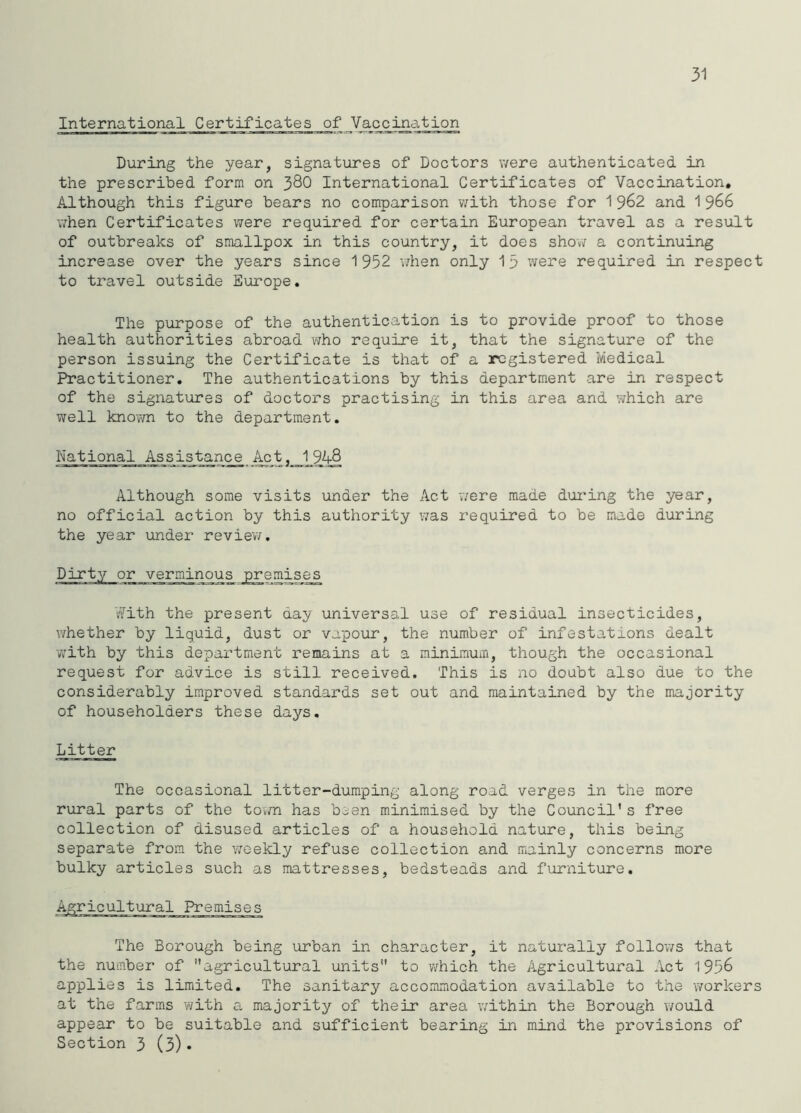 31 International Certificates of Vaccination During the year, signatures of Doctors were authenticated in the prescribed form on 38O International Certificates of Vaccination, Although this figure bears no comparison with those for 1962 and 1966 T/hen Certificates were required for certain European travel as a result of outbreaks of smallpox in this country, it does show a continuing increase over the years since 1 952 v/hen only 13 were required in respect to travel outside Europe, The purpose of the authentication is to provide proof to those health authorities abroad who require it, that the signature of the person issuing the Certificate is that of a registered Medical Practitioner, The authentications by this department are in respect of the signatures of doctors practising in this area and which are well knovm to the department. National Assis'^nce ^t,_1_9'^ Although some visits under the Act were made dui'ing the year, no official action by this authority v;as required to be made during the year under review. or verminous premises tffith the present day universal use of residual insecticides, v/hether by liquid, dust or vapour, the number of infestations dealt with by this department remains at a minimum, though the occasional request for advice is still received. This is no doubt also due to the considerably improved standards set out and maintained by the majority of householders these days. Litter The occasional litter-dumping along road verges in the more rural parts of the town has been minimised by the Council’s free collection of disused articles of a household nature, this being separate from the ’weekly refuse collection and mainly concerns more bulky articles such as mattresses, bedsteads and furniture. srricultural Premises The Borough being urban in character, it naturally follows that the number of agricultural units to v/hich the Agricultural Act 1956 applies is limited. The sanitary accommodation available to the workers at the farms with a majority of their area within the Borough would appear to be suitable and sufficient bearing in mind the provisions of Section 3 (3)•