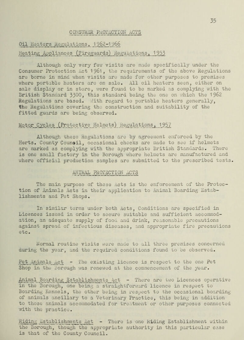 35 Gorjsm'i^R PKoriLCTiON acts Oil Heaters Regulations 1 962-1 966 HeatinjS; Appliances (Fireguards) Regulations, 1955 Although only vary fev; visits are made specifically under the Consumer Protection Act 196I, the requirements of the above Regulations are borne in mind when visits are made for other purposes to premises where portable heaters are on sale. All oil heaters seen, either on sale display or in store, v/ere found to be marked as complying with the British Standard 3300? this standard being the one on v/hich the 19^2 Regulations are based, v/ith regard to portable heaters generally, the Regulations covering the construction and suitability of the fitted guards are being observed. Motor Cycles (^I^otectiye Jie 1 mets}^Jl®.-A9.57 Although these Regulations are by agreement enforced by the Herts, County Counoil, occasional checks are made to see if helmets are marked as complying v/ith the appropriate British Standards. There is one small factory in the Borough whore helmets are inanufactured and where official production samples are submitted to the prescribed tests. MIIviAL PROTECTION ACTS The main purpose of those acts is the enforcement of the Protec- tion of iuiimals Acts in their application to iuiimal Boarding Estab- lishments and Pet Shops. In similar terms under both Acts, Conditions are specified in Licences issued in order to secure suitable and sufficient accommod- ation, an adequate supply of foou and drink, reasonable precautions against spread of infectious diseases, and appropriate fire precautions etc. Normal routine visits wore moide to all three premises concerned during the year, and the required conditions found to be observed. Pet Animals_i-ict - The existing licence is respect to the one Pet Shop in the Borough was renewed at the commencement of the year. Animal Boarding Sstablishments__lct - There are tv;o Licences operative in the Borough, one being a straightforv/ard licence in respect to Boarding Kennels, the other being in respect to the occasional boarding of animals ancillary to a Veterinary F’ractice, this being in addition to those animals accommodated for treatment or other purposes connected with the practice. Riding Establishments Act - There is one Riding Establishment v/ithin the Borough, though the appropriate authority in this particular case is that of the County Council.