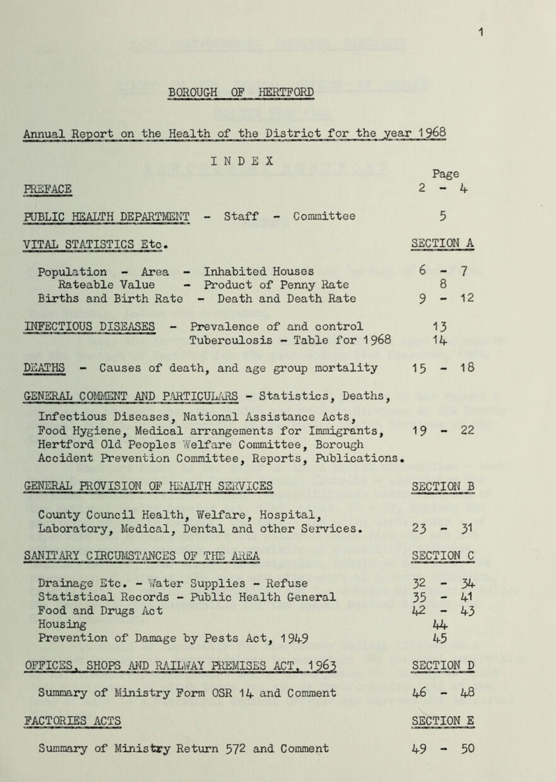 1 BOROUGH OF HERTFORD Annual Report on the Health of the District INDEX PREFACE PUBLIC HEALTH DEPARTMENT - Staff - Committee VITAL STATISTICS Etc. Population - Area - Inhabited Houses Rateable Value - Product of Penny Rate Births and Birth Rate - Death and Death Rate INFECTIOUS DISEASES - Prevalence of and control Tuberculosis - Table for 1968 DEATHS - Causes of death, and age group mortality GENERAL COMMENT AND PARTICULARS - Statistics, Deaths, Infectious Diseases, National Assistance Acts, Food Hygiene, Medical arrangements for Immigrants, Hertford Old Peoples Welfare Committee, Borough Accident Prevention Committee, Reports, Publications. GENERAL PROVISION OF HEALTH SERVICES County Council Health, Welfare, Hospital, Laboratory, Medical, Dental and other Services. SANITARY CIRCUMSTANCES OF THE AREA Drainage Etc. - Water Supplies - Refuse Statistical Records - Public Health General Food and Drugs Act Housing Prevention of Damage by Pests Act, 19119 OFFICES. SHOPS AND RAILWAY PREMISES ACT. 1 963 Summary of Ministry Form OSR 14 and Comment FACTORIES ACTS Summary of Ministry Return 572 and Comment 1968 Page 2-4 SECTION A 6-7 8 9-12 13 14 15 - 18 19-22 SECTION B 23 - 31 SECTION C 50