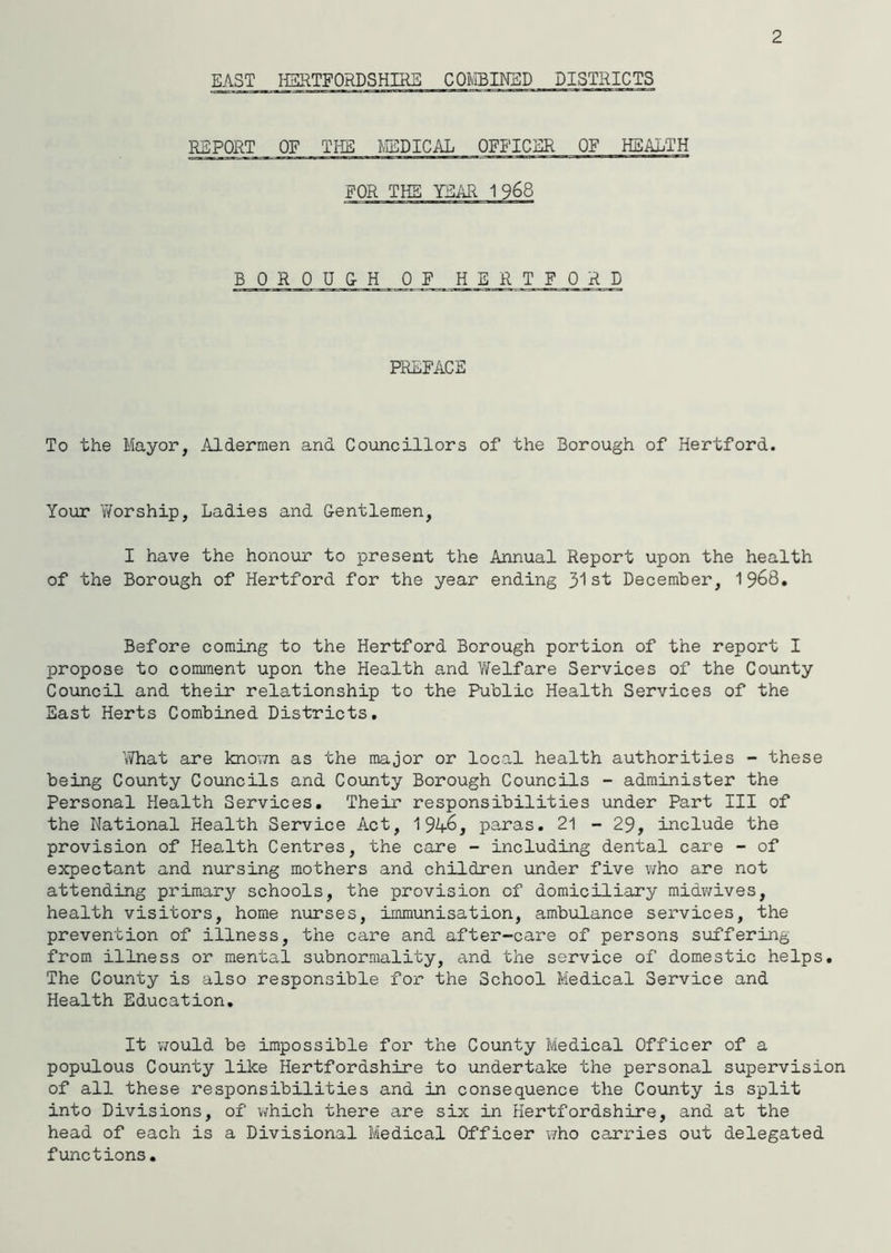 2 EAST HERTFORDSHIRE COMBINED DISTRICTS REPORT OF THE MEDICAL OFFICER QE HEALTH FOR THE YEAR 1 968 BOROUGH OF HERTFORD PREFACE To the Mayor, Aldermen and Councillors of the Borough of Hertford. Your Worship, Ladies and Gentlemen, I have the honour to present the Annual Report upon the health of the Borough of Hertford for the year ending 31st December, 1968. Before coming to the Hertford Borough portion of the report I propose to comment upon the Health and Welfare Services of the County Council and their relationship to the Public Health Services of the East Herts Combined Districts. What are known as the major or local health authorities - these being County Councils and County Borough Councils - administer the Personal Health Services. Their responsibilities under Part III of the National Health Service Act, 1946, paras. 21 - 29, include the provision of Health Centres, the care - including dental care - of expectant and nursing mothers and children under five who are not attending primary schools, the provision of domiciliary midwives, health visitors, home nurses, immunisation, ambulance services, the prevention of illness, the care and after-care of persons suffering from illness or mental subnormality, and the service of domestic helps. The County is also responsible for the School Medical Service and Health Education. It would be impossible for the County Medical Officer of a populous County like Hertfordshire to undertake the personal supervision of all these responsibilities and in consequence the County is split into Divisions, of which there are six in Hertfordshire, and at the head of each is a Divisional Medical Officer who carries out delegated functions.