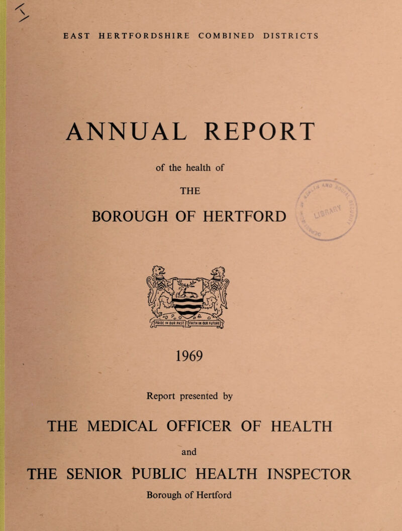 < EAST HERTFORDSHIRE COMBINED DISTRICTS ANNUAL REPORT of the health of THE BOROUGH OF HERTFORD 1969 Report presented by THE MEDICAL OFFICER OF HEALTH and THE SENIOR PUBLIC HEALTH INSPECTOR Borough of Hertford