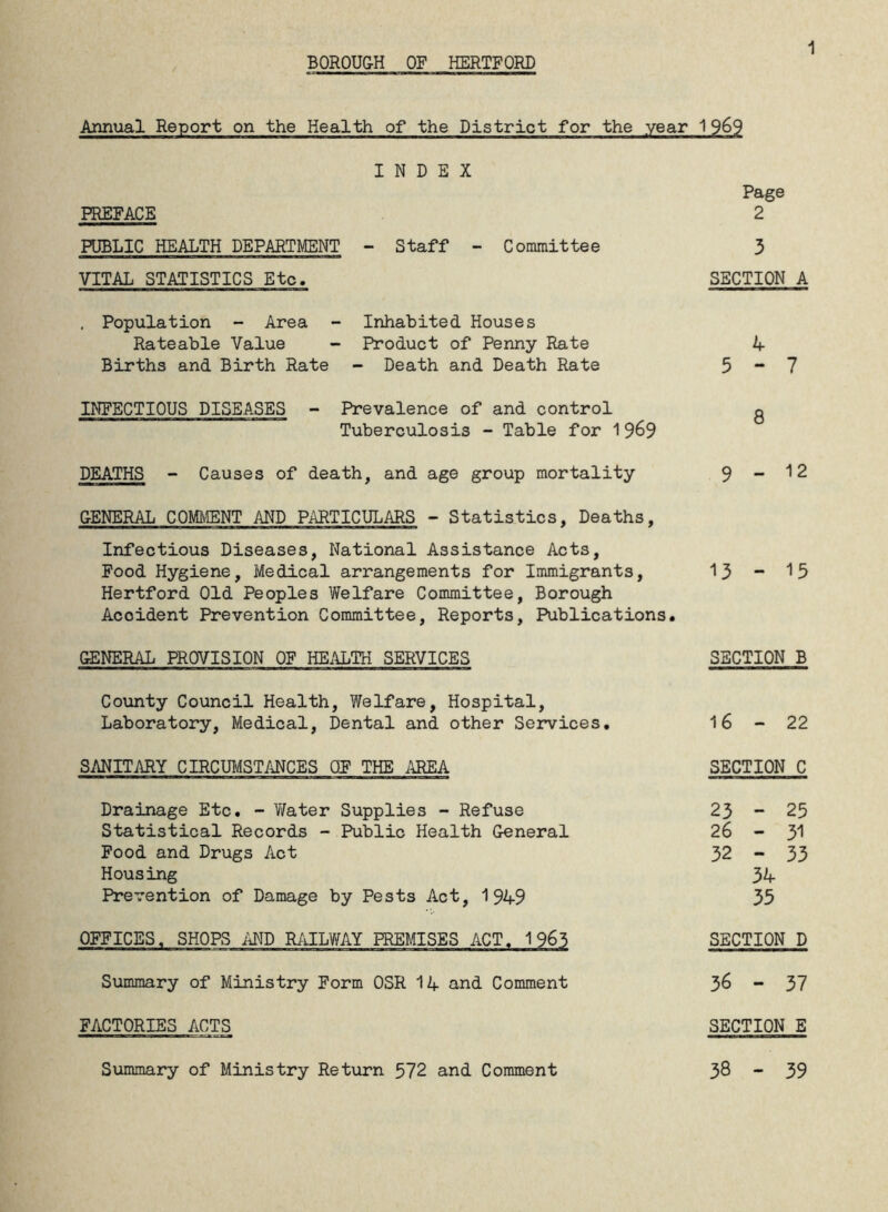 1 Annual Report on the Health of the District for the year INDEX PREFACE PUBLIC HEALTH DEPARTMENT - Staff - Committee VITAL STATISTICS Etc. . Population - Area - Inhabited Houses Rateable Value - Product of Penny Rate Births and Birth Rate - Death and Death Rate INFECTIOUS DISEASES - Prevalence of and control Tuberculosis - Table for 1969 DEATHS - Causes of death, and age group mortality GENERAL COMMENT AND PARTICULARS - Statistics, Deaths, Infectious Diseases, National Assistance Acts, Food Hygiene, Medical arrangements for Immigrants, Hertford Old Peoples Welfare Committee, Borough Acoident Prevention Committee, Reports, Publications. GENERAL PROVISION OF HEALTH SERVICES County Council Health, Welfare, Hospital, Laboratory, Medical, Dental and other Services. SANITARY CIRCUMSTANCES OF THE AREA Drainage Etc. - Water Supplies - Refuse Statistical Records - Public Health General Food and Drugs Act Housing Prevention of Damage by Pests Act, 1949 OFFICES. SHOPS AND RAILWAY PREMISES ACT. 1965 Summary of Ministry Form OSR 14 and Comment FACTORIES ACTS 1262 Page 2 3 SECTION A 4 5-7 8 9-12 13 - 15 SECTION B 16-22 SECTION C 23 - 25 26 - 51 32 - 33 34 35 SECTION D 36 - 37 SECTION E 38 - 39 Summary of Ministry Return 572 and Comment