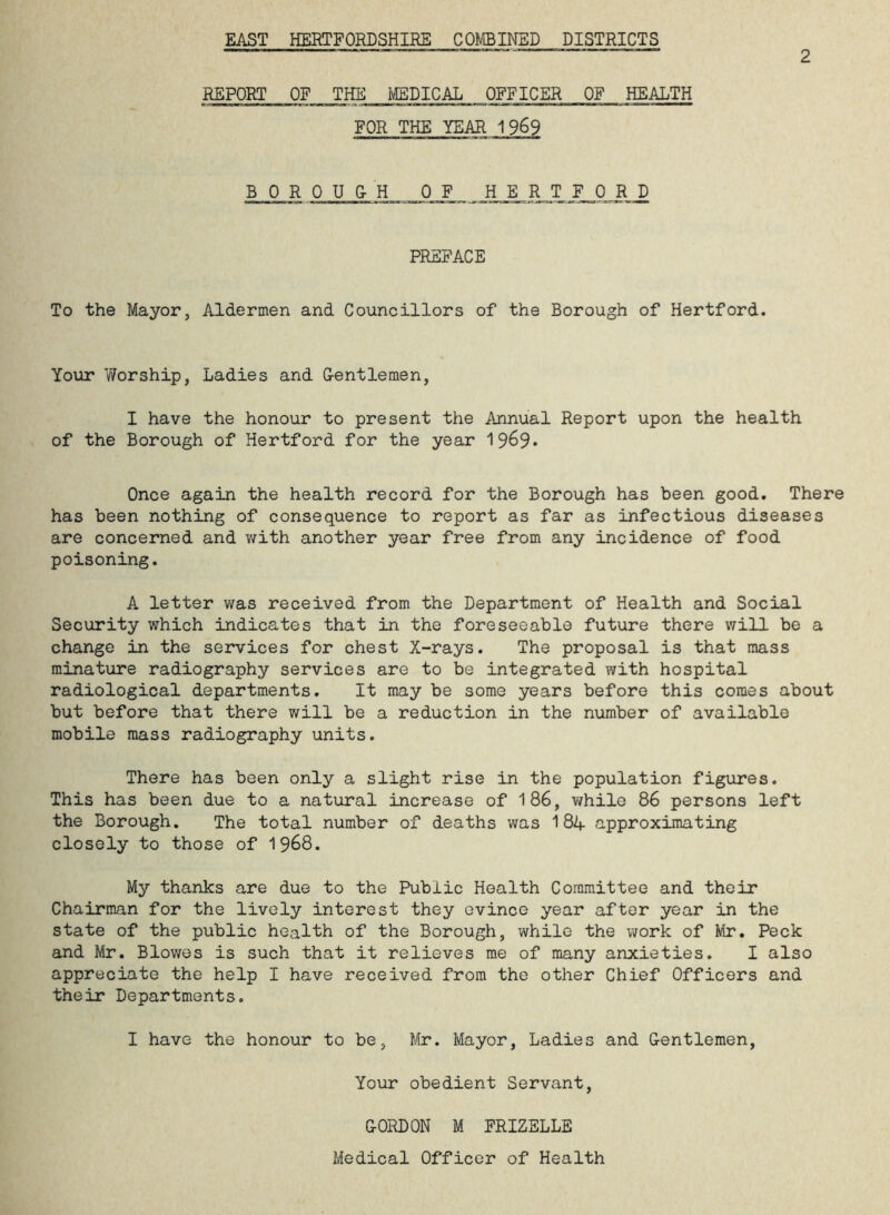 EAST HERTFORDSHIRE COMBINED DISTRICTS 2 REPORT OF THE MEDICAL OFFICER OF HEALTH FOR THE YEAR 1969 BOR OUCH OF HER T F 0 R D PREFACE To the Mayor, Aldermen and Councillors of the Borough of Hertford. Your Y/orship, Ladies and G-entlemen, I have the honour to present the Annual Report upon the health of the Borough of Hertford for the year 1969* Once again the health record for the Borough has been good. There has been nothing of consequence to report as far as infectious diseases are concerned and with another year free from any incidence of food poisoning. A letter was received from the Department of Health and Social Security which indicates that in the foreseeable future there will be a change in the services for chest X-rays. The proposal is that mass minature radiography services are to be integrated with hospital radiological departments. It may be some years before this comes about but before that there will be a reduction in the number of available mobile mass radiography units. There has been only a slight rise in the population figures. This has been due to a natural increase of 186, while 86 persons left the Borough. The total number of deaths was 184 -approximating closely to those of 1968. My thanks are due to the Public Health Committee and their Chairman for the lively interest they evince year after year in the state of the public health of the Borough, while the work of Mr. Peck and Mr. Blowes is such that it relieves me of many anxieties. I also appreciate the help I have received from the other Chief Officers and their Departments. I have the honour to be, Mr. Mayor, Ladies and Gentlemen, Your obedient Servant, GORDON M FRIZELLE Medical Officer of Health
