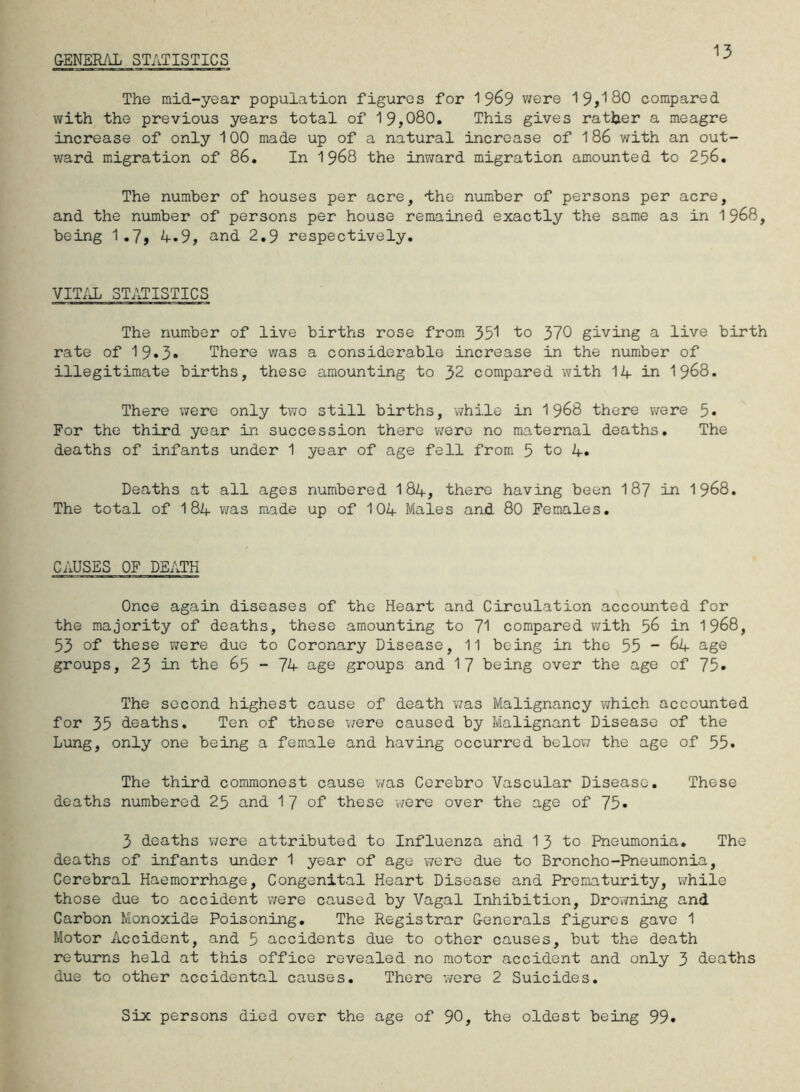 GENERAL STATISTICS 13 The raid-year population figures for 1 9&9 were 19,180 compared with the previous years total of 19,080. This gives rather a meagre increase of only 100 made up of a natural increase of 186 with an out- ward migration of 86. In 1 968 the inward migration amounted to 256. The number of houses per acre, dhe number of persons per acre, and the number of persons per house remained exactly the same as in 1968, being 1 .7, 4»9, and 2.9 respectively. VITAL STATISTICS The number of live births rose from 351 to 370 giving a live birth rate of 19*3* There was a considerable increase in the number of illegitimate births, these amounting to 32 compared with 14 in 1968. There were only two still births, while in 1968 there were 5« For the third year in succession there were no maternal deaths. The deaths of infants under 1 year of age fell from 5 to 4. Deaths at all ages numbered I84, there having been 187 in 1968. The total of 184 was made up of 104 Males and 80 Females. CAUSES OF DEATH Once again diseases of the Heart and Circulation accounted for the majority of deaths, these amounting to 71 compared with 56 in 1968, 53 of* these were due to Coronary Disease, 11 being in the 55 - 64 age groups, 23 in the 65 - 74 age groups and 17 being over the age of 75» The second highest cause of death was Malignancy which accounted for 35 deaths. Ten of these were caused by Malignant Disease of the Lung, only one being a female and having occurred below the age of 55* The third commonest cause was Cerebro Vascular Disease. These deaths numbered 25 and 17 of these were over the age of 75» 3 deaths were attributed to Influenza and 1 3 to Pneumonia. The deaths of infants under 1 year of age were due to Broncho-Pneumonia, Cerebral Haemorrhage, Congenital Heart Disease and Prematurity, while those due to accident were caused by Vagal Inhibition, Drowning and Carbon Monoxide Poisoning. The Registrar Generals figures gave 1 Motor Accident, and 5 accidents due to other causes, but the death returns held at this office revealed no motor accident and only 3 deaths due to other accidental causes. There were 2 Suicides. Six persons died over the age of 90, the oldest being 99*