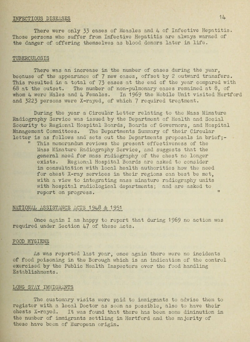 INFECTIOUS DISEASES 14 There were only 33 cases of Measles and 4 of Infective Hepatitis. Those persons who suffer from Infective Hepatitis are always warned of the danger of offering themselves as blood donors later in life. TUBERCULOSIS There was an increase in the number of cases during the year, because of the appearance of 7 new cases, offset by 2 outward transfers. This resulted in a total of 73 cases at the end of the year compared with 68 at the outset. The number of non-pulmonary cases remained at 8, of whom 4 were Males and 4 Females. In 1 969 the Mobile Unit visited Hertford and 3223 persons were X-rayed, of which 7 required treatment. During the year a Circular Letter relating to the Mass Minature Radiography Service was issued by the Department of Health and Social Security to Regional Hospital Boards, Boards of G-overnors, and Hospital Management Committees. The Departments Summary of their Circular letter is as follows and sets out the Departments proposals in brief;- This memorandum reviews the present effectiveness of the Mass Minature Radiography Service, and suggests that the general need for mass radiography of the chest no longer exists. Regional Hospital Boards are asked to consider in consultation with local health authorities how the need for chest X-ray services in their regions can best be met, with a view to integrating mass minature radiography units with hospital radiological departments; and are asked to report on progress. NATIONAL ASSISTANCE ACTS 1948 & 1951 Once again I am happy to report that during 1969 no action was required under Section 47 of these Acts. FOOD HYGIENE As was reported last year, once again there were no incidents of food poisoning in the Borough which is an indication of the control exercised by the Public Health Inspectors over the food handling Establishments. LONG- STAY IMMIGRANTS The customary visits were paid to immigrants to advise them to register with a local Doctor as soon as possible, also to have their chests X-rayed. It was found that there has been some diminution in the number of immigrants settling in Hertford and the majority of these have been of European origin.