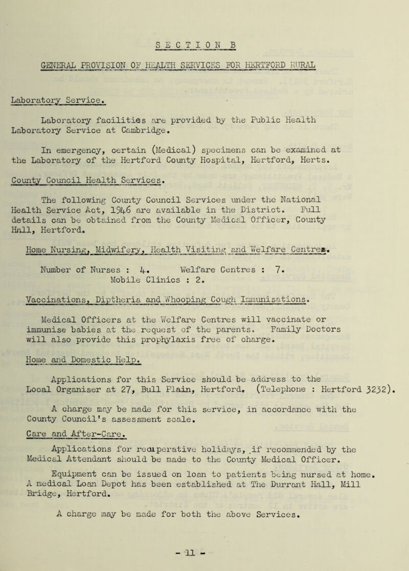 GENERAL PROVISION ON l:_ALTH SERVICES FOR HERTFORD RURAL Laboratory Service. Laboratory facilities are provided by the Public Health Laboratory Service at Cambridge. In emergency, certain (Medical) specimens can be examined at the Laboratory of the Hertford County Hospital, Hertford, Herts. County Council Health Services. The following County Council Services under the National Health Service Act, 194& are available in the District. Pull details can be obtained from the County Medical Officer, County Hall, Hertford. Home Nursing, Midwifery, Health Visiting and Welfare Centreg.. Number of Nurses : Welfare Centres : 7« Mobile Clinics : 2. Vaccinations, Diptheria and Whooping Cough Immunisations. Medical Officers at the Y/elfare Centres will vaccinate or immunise babies at the request of the parents. Family Doctors will also provide this prophylaxis free of charge. Home and Domestic Help. Applications for this Service should be address to the Local Organiser at 27, Bull Plain, Hertford. (Telephone : Hertford 3232). A charge may be made for this service, in accordance with the County Council's assessment scale. Care and After-Care. Applications for recuperative holidays, .if recommended by the Medical Attendant should be made to the County Medical Officer. Equipment can be issued on loan to patients being nursed at home. A medical Loan Depot has been established at The Durrant Hall, Mill Bridge, Hertford. A charge may be made for both the above Services.