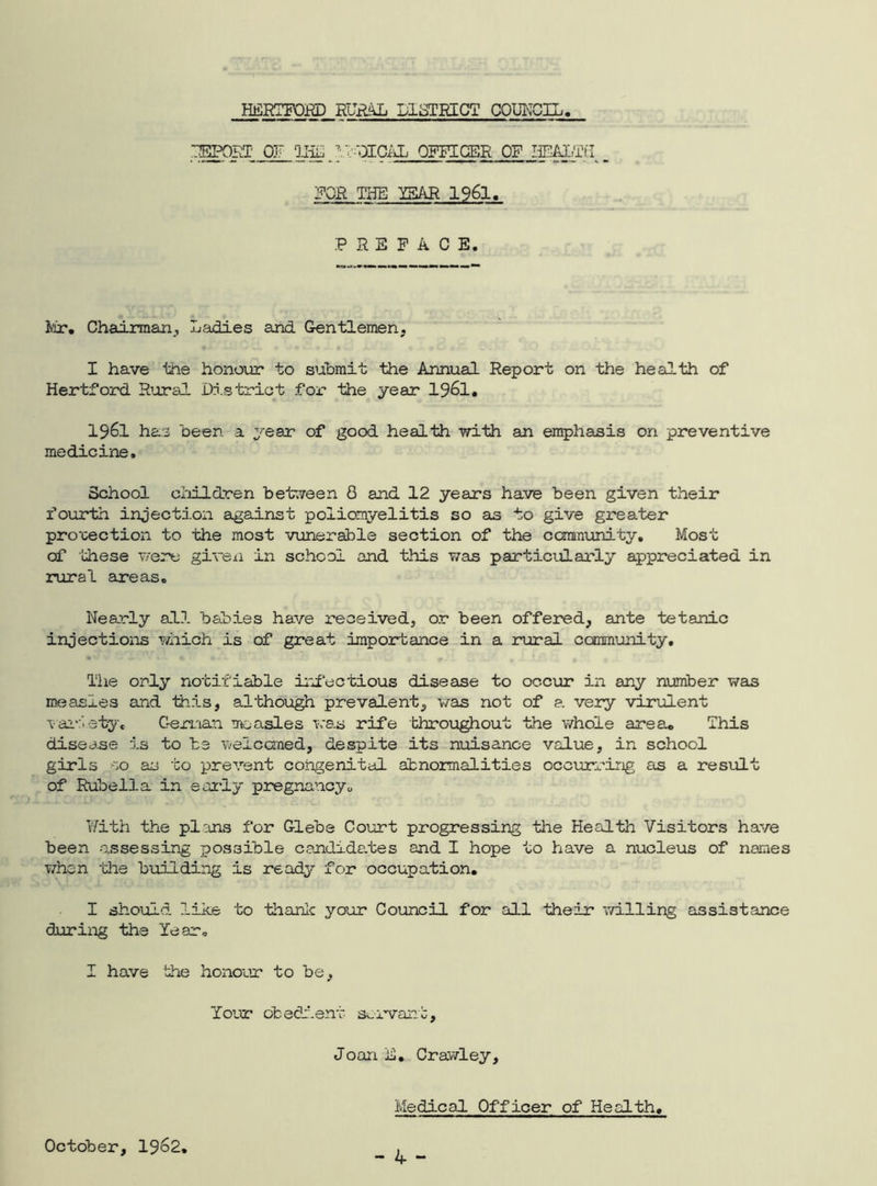 REPORT OF Q-HL ■:TOPICAL OFFICER OF HEALTH FOR THE YEAR 1961. PREFACE. Mr. Chairman, Ladies and Gentlemen, I have the honour to submit the Annual Report on the health of Hertford Rural District for the year 19&1. 1961 has been a year of good health with an emphasis on preventive medicine. School children between 8 and 12 years have been given their fourth injection against poliomyelitis so as to give greater projection to the most vunerable section of the community. Most of these were given in school and this was particularly appreciated in rural areas. Nearly all babies have received, or been offered, ante tetanic injections which is of great importance in a rural community. The only notifiable infectious disease to occur in any number was measles and this, although prevalent, was not of a very virulent variety, German measles was rife throughout the whole area. This disease is to be welcomed, despite its nuisance value, in school girls so as to prevent congenital abnormalities occurring as a result of Rubella in early pregnancy0 With the plans for Glebe Court progressing the Health Visitors have been assessing possible candidates and I hope to have a nucleus of names when -the building is ready for occupation. I should, like to thank your Council for all their willing assistance during the Year. I have the honour to be. Tour obedient servant, JoanE. Crawley, Medical Officer of Health. October, 1J62,