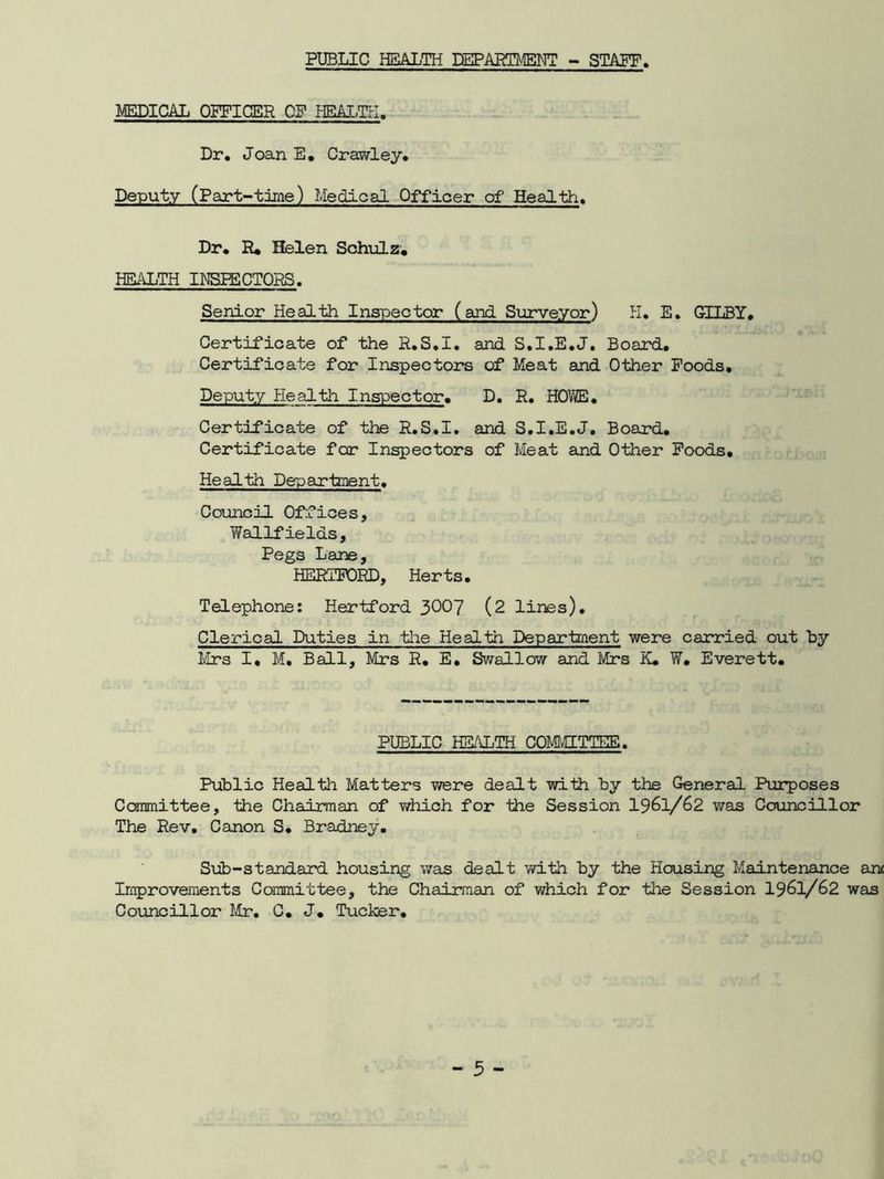 PUBLIC HEALTH DEPARTMENT - STAFF MEDICAL OFFICER OF HEALTH. Dr. Joan E. Crawley. Deputy (Part-time) Medical Officer of Health. Dr. R. Helen Schulz. HEALTH INSPECTORS. Senior Health Inspector (and Surveyor) H. E. GILBY. Certificate of the R.S.I. and S.I.E.J. Board. Certificate for Inspectors of Meat and Other Foods. Deputy Health Inspector. D. R. HOWE. Certificate of the R.S.I. and S.I.E.J. Board. Certificate for Inspectors of Meat and Other Foods, Health Department. Council Offices, Wallfields, Pegs Lane, HERTFORD, Herts. Telephone: Hertford 3007 (2 lines). Clerical Duties in the Health Department were carried out by Mrs I. M. Ball, Mrs R. E. Swallow and Mrs K. W. Everett. PUBLIC HEALTH COMMITTEE. Public Health Matters were dealt with by the General Purposes Committee, the Chairman of which for the Session 19^1/62 was Councillor The Rev. Canon S. Bradney. Sub-standard housing was dealt with by the Housing Maintenance an Improvements Committee, the Chairman of which for the Session 1961/62 was Councillor Mr. C. J. Tucker.