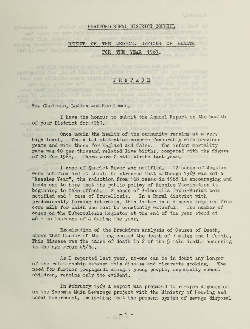 REPORT OF THE MEDICAL OFFICER OF HEALTH FOR THE YEAR 1969. PREFACE Mr. Chairman, Ladies and Gentlemen, I have the honour to submit the Annual Report on the health of your District for 1969. Once again the health of the community remains at a very high level. The vital statistics compare favourably, with previous years and with those for England and Wales. The infant mortality rate was 10 per thousand related live births, compared with the figure of 20 for 1968. There were 2 stillbirths last year. 1 case of Scarlet Fever was notified. 12 cases of Measles were notified and it should be stressed that although 1969 was not a Measles Year, the reduction from 1 68 cases in 1968 is encouraging and leads one to hope that the public policy of Measles Vaccination is beginning to take effect. 2 cases of Salmonella Typhi-Murium were notified and 1 case of Brucellosis. In a Rural district with predominantly farming interests, this latter is a disease acquired from cows milk for which one must be constantly watchful. The number of cases on the Tuberculosis Register at the end of the year stood at 48 - an increase of 4 during the year. Examination of the Breakdown Analysis of Causes of Death, shows that Cancer of the lung caused the death of 7 males and 1 female. This disease was the cause of death in 2 of the 5 male deaths occurring in the age group 45/54. As I reported last year, no-one can be in doubt any longer of the relationship between this disease and cigarette smoking. The need for further propaganda amongst young people, especially school children, remains only too evident. In February 1969 a Report was prepared to re-open discussion on the Sacombe Main Sewerage project with the Ministry of Housing and Local Government, indicating that the present system of sewage disposal - 1 -