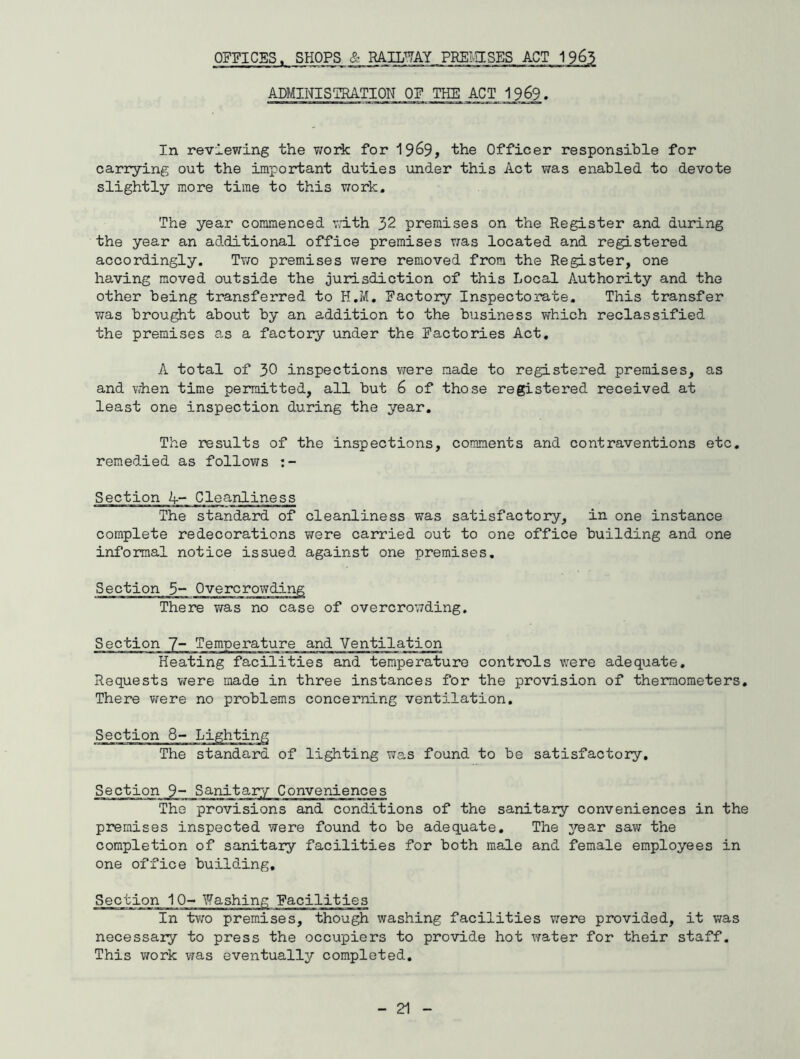 ADMINISTRATION OF THE ACT 1969. In reviewing the work for 1969, the Officer responsible for carrying out the important duties under this Act was enabled to devote slightly more time to this work. The year commenced with 32 premises on the Register and during the year an additional office premises was located and registered accordingly. Two premises were removed from the Register, one having moved outside the jurisdiction of this Local Authority and the other being transferred to H.M. Factory Inspectorate. This transfer was brought about by an addition to the business which reclassified the premises as a factory under the Factories Act. A total of 30 inspections were made to registered premises, as and when time permitted, all but 6 of those registered received at least one inspection during the year. The results of the inspections, comments and contraventions etc. remedied as follows Section A- Cleanliness The standard of cleanliness was satisfactory, in one instance complete redecorations were carried out to one office building and one informal notice issued against one premises. Section 5- ~ There was no case of overcrowding Heating facilities and temperature controls were adequate. Requests were made in three instances for the provision of thermometers. There were no problems concerning ventilation. The standard of lighting was found to be satisfactory The provisions and conditions of the sanitary conveniences in the premises inspected were found to be adequate. The year saw the completion of sanitary facilities for both male and female employees in one office building. Section 10- Washing Facilities In two premises, though washing facilities were provided, it was necessary to press the occupiers to provide hot water for their staff. This work was eventually completed.