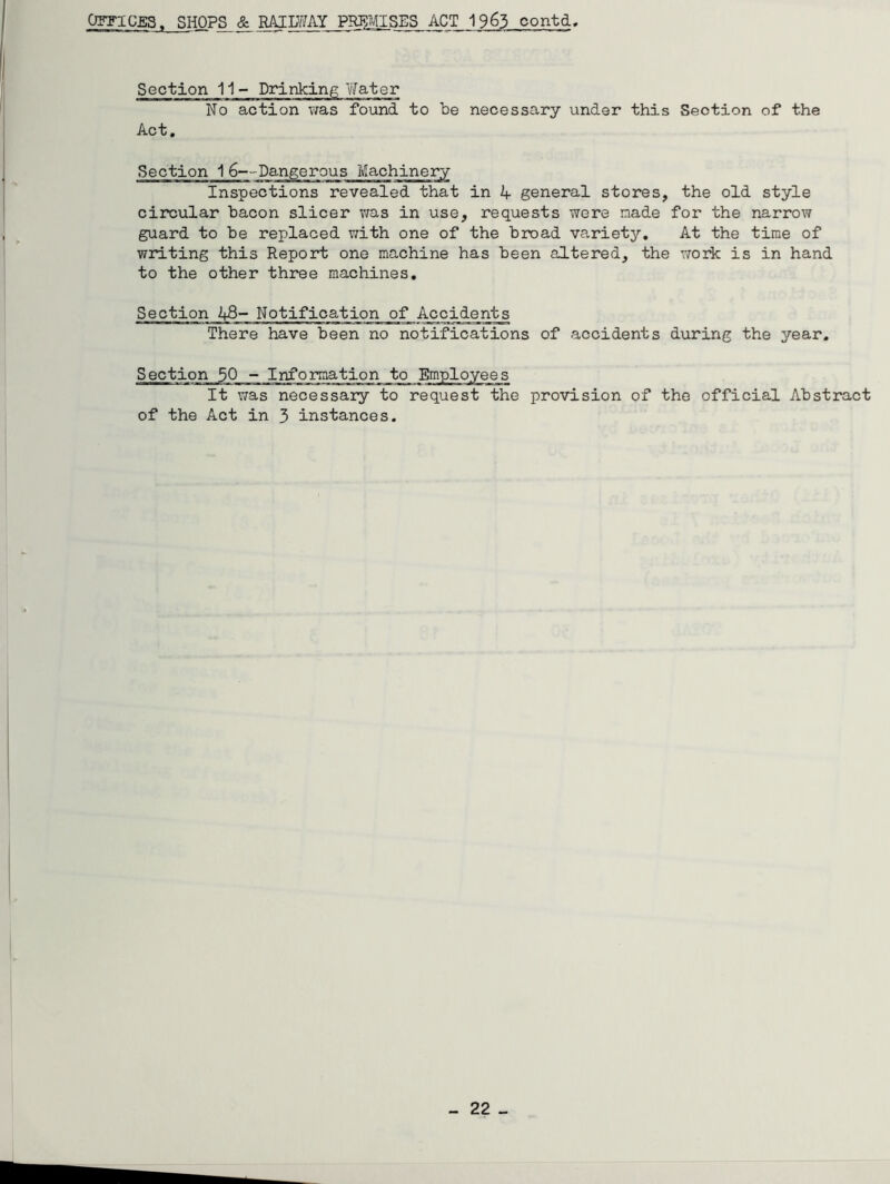 Section 11- Drinking Water No action was found to be necessary under this Section of the Act. Section 1 6—Dangerous Machinery Inspections revealed that in A general stores, the old style circular bacon slicer was in use, requests were made for the narrow guard to be replaced with one of the broad variety. At the time of writing this Report one machine has been altered, the work is in hand to the other three machines. Section A8- Notification of Accidents There have been no notifications of accidents during the year. Section 50 - Information to_ Employees It was necessary to request the provision of the official Abstract of the Act in 3 instances.