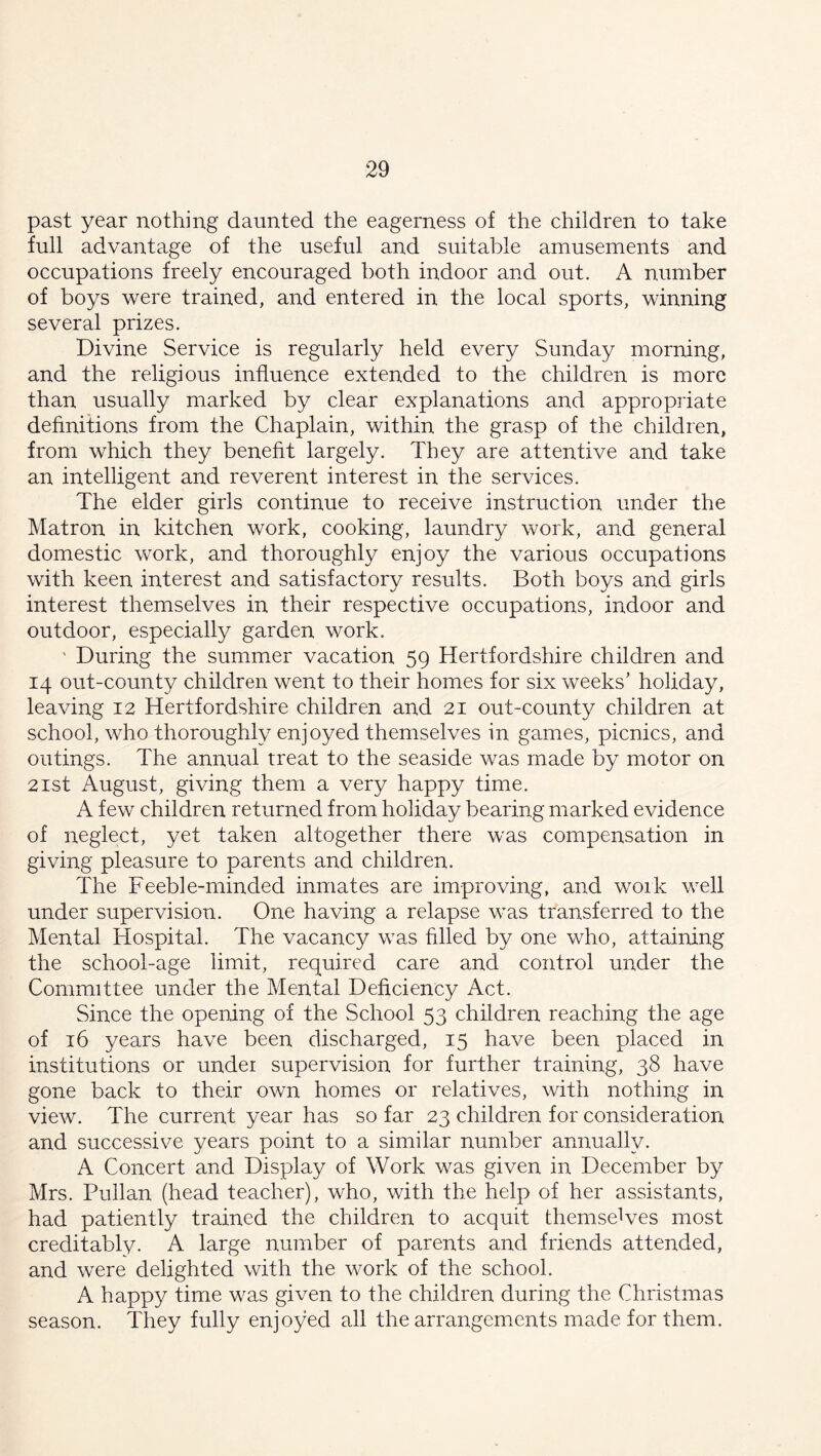 past year nothing daunted the eagerness of the children to take full advantage of the useful and suitable amusements and occupations freely encouraged both indoor and out. A number of boys were trained, and entered in the local sports, winning several prizes. Divine Service is regularly held every Sunday morning, and the religious influence extended to the children is more than usually marked by clear explanations and appropriate definitions from the Chaplain, within the grasp of the children, from which they benefit largely. They are attentive and take an intelligent and reverent interest in the services. The elder girls continue to receive instruction under the Matron in kitchen work, cooking, laundry work, and general domestic work, and thoroughly enjoy the various occupations with keen interest and satisfactory results. Both boys and girls interest themselves in their respective occupations, indoor and outdoor, especially garden work. ' During the summer vacation 59 Hertfordshire children and 14 out-county children went to their homes for six weeks’ holiday, leaving 12 Hertfordshire children and 21 out-county children at school, who thoroughly enjoyed themselves in games, picnics, and outings. The annual treat to the seaside was made by motor on 21st August, giving them a very happy time. A few children returned from holiday bearing marked evidence of neglect, yet taken altogether there was compensation in giving pleasure to parents and children. The Feeble-minded inmates are improving, and work well under supervision. One having a relapse was transferred to the Mental Hospital. The vacancy was filled by one who, attaining the school-age limit, required care and control under the Committee under the Mental Deficiency Act. Since the opening of the School 53 children reaching the age of 16 years have been discharged, 15 have been placed in institutions or under supervision for further training, 38 have gone back to their own homes or relatives, with nothing in view. The current year has so far 23 children for consideration and successive years point to a similar number annually. A Concert and Display of Work was given in December by Mrs. Pullan (head teacher), who, with the help of her assistants, had patiently trained the children to acquit themselves most creditably. A large number of parents and friends attended, and were delighted with the work of the school. A happy time was given to the children during the Christmas season. They fully enjoyed all the arrangements made for them.