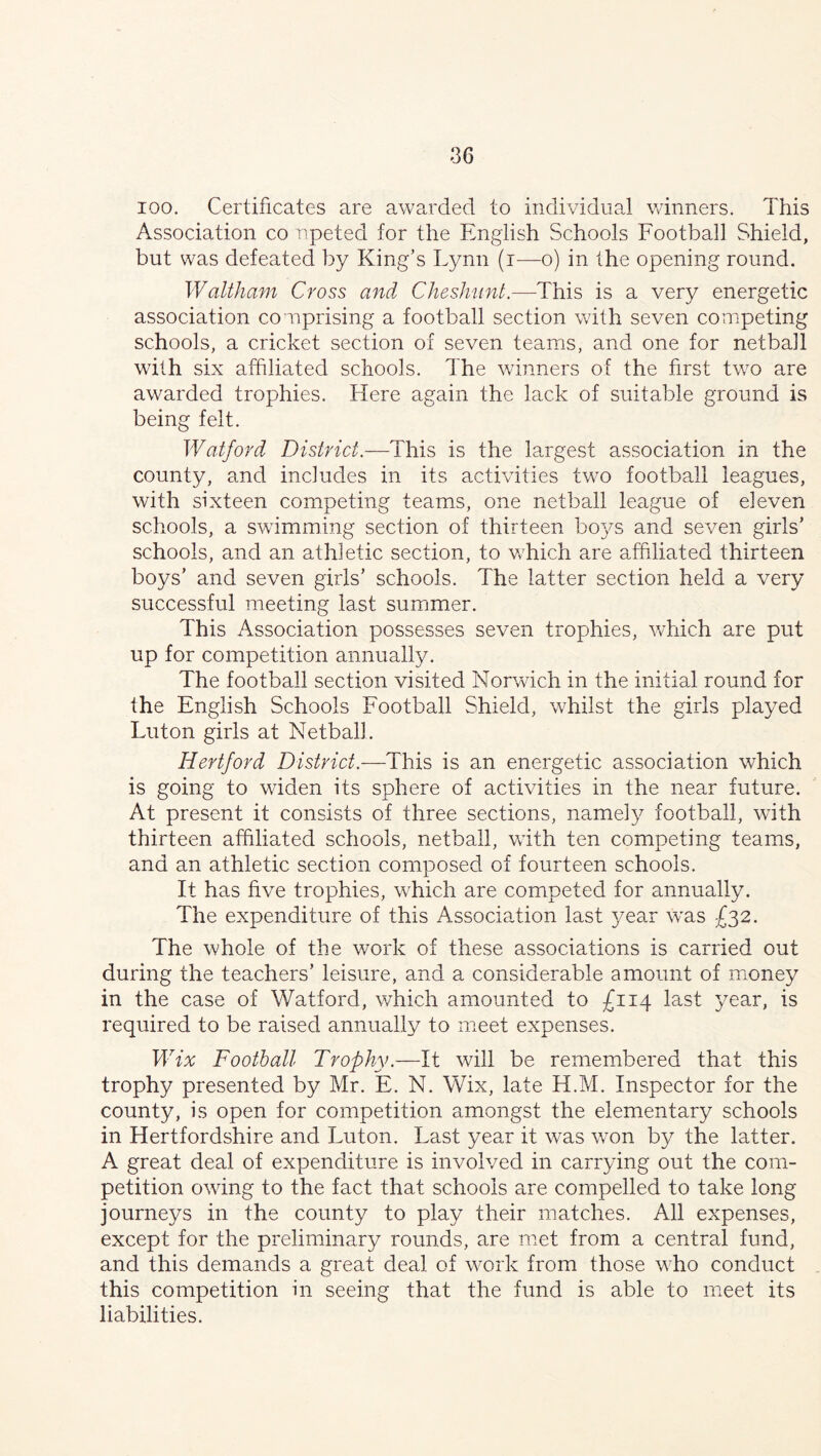 ioo. Certificates are awarded to individual winners. This Association co npeted for the English Schools Football Shield, but was defeated by King’s Lynn (i—o) in the opening round. Waltham Cross and Cheshunt.—This is a very energetic association comprising a football section with seven competing schools, a cricket section of seven teams, and one for netball with six affiliated schools. The winners of the first two are awarded trophies. Here again the lack of suitable ground is being felt. Watford District.—This is the largest association in the county, and includes in its activities two football leagues, with sixteen competing teams, one netball league of eleven schools, a swimming section of thirteen boys and seven girls’ schools, and an athletic section, to which are affiliated thirteen boys’ and seven girls’ schools. The latter section held a very successful meeting last summer. This Association possesses seven trophies, which are put up for competition annually. The football section visited Norwich in the initial round for the English Schools Football Shield, whilst the girls played Luton girls at Netball. Hertford District.—This is an energetic association which is going to widen its sphere of activities in the near future. At present it consists of three sections, namely football, with thirteen affiliated schools, netball, with ten competing teams, and an athletic section composed of fourteen schools. It has five trophies, which are competed for annually. The expenditure of this Association last year was £32. The whole of the work of these associations is carried out during the teachers’ leisure, and a considerable amount of money in the case of Watford, which amounted to £114 last year, is required to be raised annually to meet expenses. Wix Football Trophy.—It will be remembered that this trophy presented by Mr. E. N. Wix, late H.M. Inspector for the county, is open for competition amongst the elementary schools in Hertfordshire and Luton. Last year it was won by the latter. A great deal of expenditure is involved in carrying out the com- petition owing to the fact that schools are compelled to take long journeys in the county to play their matches. All expenses, except for the preliminary rounds, are met from a central fund, and this demands a great deal of work from those who conduct this competition in seeing that the fund is able to meet its liabilities.