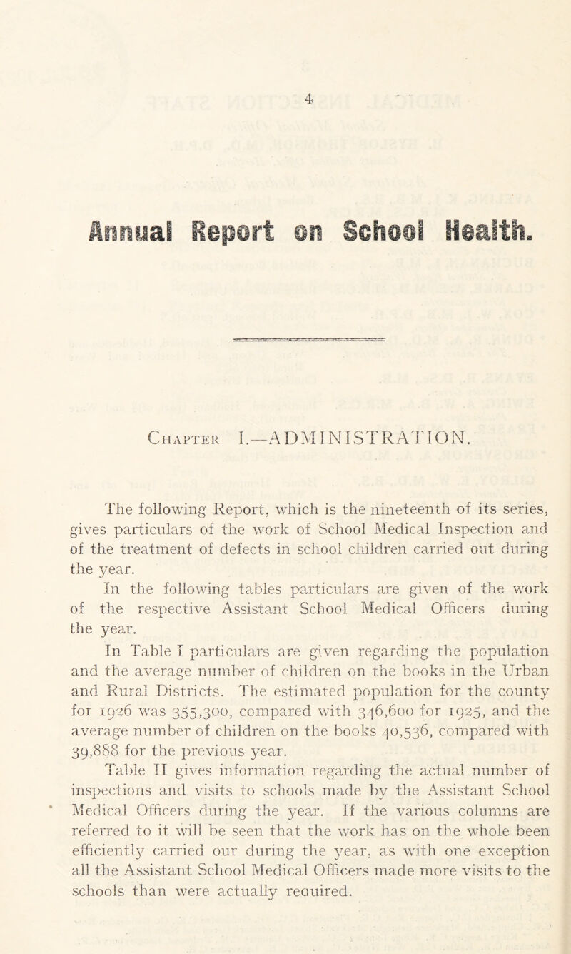 Chapter l .—A D MINI ST RAT ION. The following Report, which is the nineteenth of its series, gives particulars of the work of School Medical Inspection and of the treatment of defects in school children carried out during the year. In the following tables particulars are given of the work of the respective Assistant School Medical Officers during the year. In Table I particulars are given regarding the population and the average number of children on the books in the Urban and Rural Districts. The estimated population for the county for 1926 was 355,300, compared with 346,600 for 1925, and the average number of children on the books 40,536, compared with 39,888 for the previous year. Table II gives information regarding the actual number of inspections and visits to schools made by the Assistant School Medical Officers during the year. If the various columns are referred to it will be seen that the work has on the whole been efficiently carried our during the year, as with one exception all the Assistant School Medical Officers made more visits to the schools than were actually reauired.