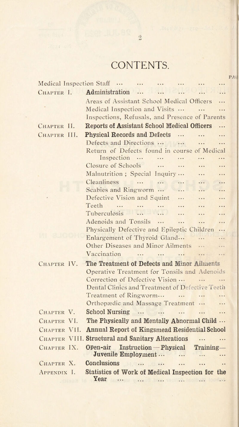 CONTENTS. PA Medical Inspection Staff • •« Chapter I. Administration • •• ••• ••• ••• ••• Areas of Assistant School Medical Officers Medical Inspection and Visits • •• Inspections, Refusals, and Presence of Parents Chapter II. Reports of Assistant School Medical Officers ... Chapter III. Physical Records and Defects Defects and Directions ••• Return of Defects found in course of Medical Inspection Closure of Schools Malnutrition; Special Inquiry... Cleanliness ... ... ... ... ... Scabies and Ringworm ... Defective Vision and Squint I eeth ... ... ... ... ... ... Tuberculosis Adenoids and Tonsils Physically Defective and Epileptic Children ... Enlargement of Thyroid Gland... Other Diseases and Minor Ailments Vaccination ... ... ... ... ... Chapter IV. The Treatment of Defects and Minor Ailments Operative Treatment for Tonsils and Adenoids Correction of Defective Vision ... Dental Clinics and Treatment of Defective Teeth Treatment of Ringworm.•. Orthopaedic and Massage Treatment ••• Chapter V. School Nursing Chapter VI. The Physically and Mentally Abnormal Child ... Chapter VII. Annual Report of Kingsmead Residential School Chapter VIII. Structural and Sanitary Alterations Chapter IX. OPen-air Instruction — Physical Training— Juvenile Employment ••• Chapter X. Conclusions Appendix I. Statistics of Work of Medical Inspection for the Tear ... ... ... ... ... . •.