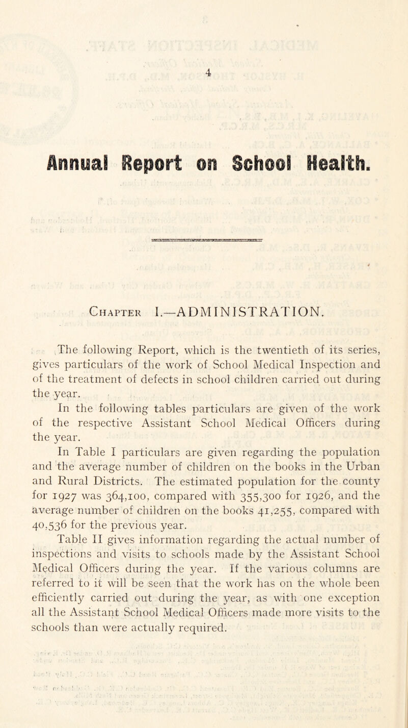 l > Chapter I .—A D MINI ST R AT IO N. The following Report, which is the twentieth of its series, gives particulars of the work of School Medical Inspection and of the treatment of defects in school children carried out during the year. In the following tables particulars are given of the work of the respective Assistant School Medical Officers during the year. In Table I particulars are given regarding the population and the average number of children on the books in the Urban and Rural Districts. The estimated population for the county for 1927 was 364,100, compared with 355,300 for 1926, and the average number of children on the books 41,255, compared with 40,536 for the previous year. Table II gives information regarding the actual number of inspections and visits to schools made by the Assistant School Medical Officers during the year. If the various columns are referred to it will be seen that the work has on the whole been efficiently carried out during the year, as with one exception all the Assistant School Medical Officers made more visits to the schools than were actually required.