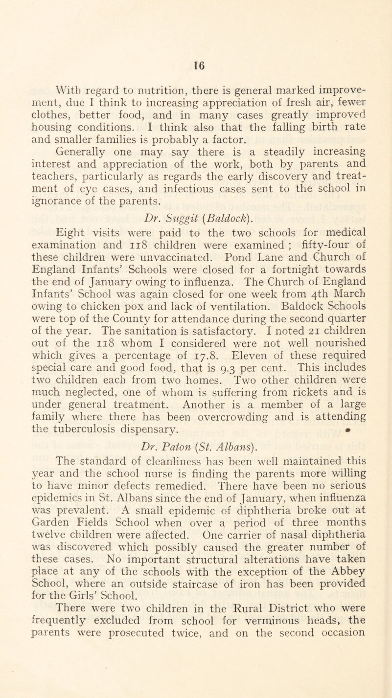 With regard to nutrition, there is general marked improve- ment, due I think to increasing appreciation of fresh air, fewer clothes, better food, and in many cases greatly improved housing conditions. I think also that the falling birth rate and smaller families is probably a factor. Generally one may say there is a steadily increasing interest and appreciation of the work, both by parents and teachers, particularly as regards the early discovery and treat- ment of eye cases, and infectious cases sent to the school in ignorance of the parents. Dr. Suggit (Baldock). Eight visits were paid to the two schools for medical examination and 118 children were examined ; fifty-four of these children were unvaccinated. Pond Lane and Church of England Infants’ Schools were closed for a fortnight towards the end of January owing to influenza. The Church of England Infants’ School was again closed for one week from 4th March owing to chicken pox and lack of ventilation. Baldock Schools were top of the County for attendance during the second quarter of the year. The sanitation is satisfactory. I noted 21 children out of the 118 whom I considered were not well nourished which gives a percentage of 17.8. Eleven of these required special care and good food, that is 9.3 per cent. This includes two children each from two homes. Two other children were much neglected, one of whom is suffering from rickets and is under general treatment. Another is a member of a large family where there has been overcrowding and is attending the tuberculosis dispensary. * Dr. Baton (St. Albans). The standard of cleanliness has been well maintained this year and the school nurse is finding the parents more willing to have minor defects remedied. There have been no serious epidemics in St. Albans since the end of January, when influenza was prevalent. A small epidemic of diphtheria broke out at Garden Fields School when over a period of three months twelve children were affected. One carrier of nasal diphtheria was discovered which possibly caused the greater number of these cases. No important structural alterations have taken place at any of the schools with the exception of the Abbey School, where an outside staircase of iron has been provided for the Girls’ School. There were two children in the Rural District who were frequently excluded from school for verminous heads, the parents were prosecuted twice, and on the second occasion