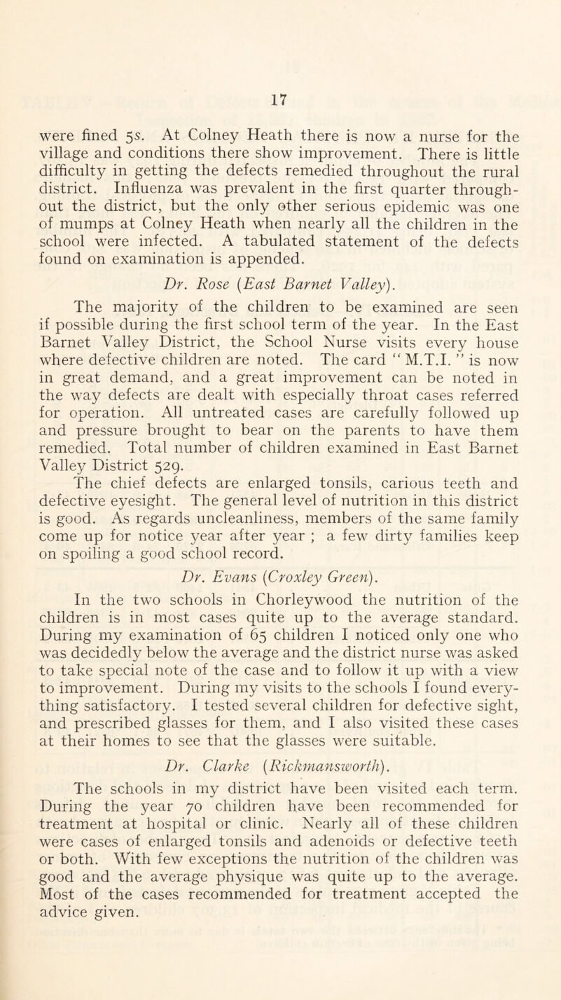 were fined 5s. At Colney Heath there is now a nurse for the village and conditions there show improvement. There is little difficulty in getting the defects remedied throughout the rural district. Influenza was prevalent in the first quarter through- out the district, but the only other serious epidemic was one of mumps at Colney Heath when nearly all the children in the school were infected. A tabulated statement of the defects found on examination is appended. Dr. Rose (East Barnet Valley). The majority of the children to be examined are seen if possible during the first school term of the year. In the East Barnet Valley District, the School Nurse visits every house where defective children are noted. The card “ M.T.I. ” is now in great demand, and a great improvement can be noted in the way defects are dealt with especially throat cases referred for operation. All untreated cases are carefully followed up and pressure brought to bear on the parents to have them remedied. Total number of children examined in East Barnet Valley District 529. The chief defects are enlarged tonsils, carious teeth and defective eyesight. The general level of nutrition in this district is good. As regards uncleanliness, members of the same family come up for notice year after year ; a few dirty families keep on spoiling a good school record. Dr. Evans (Croxley Green). In the two schools in Chorleywood the nutrition of the children is in most cases quite up to the average standard. During my examination of 65 children I noticed only one who was decidedly below the average and the district nurse was asked to take special note of the case and to follow it up with a view to improvement. During my visits to the schools I found every- thing satisfactory. I tested several children for defective sight, and prescribed glasses for them, and I also visited these cases at their homes to see that the glasses were suitable. Dr. Clarke (Rickmansworth). The schools in my district have been visited each term. During the year 70 children have been recommended for treatment at hospital or clinic. Nearly all of these children were cases of enlarged tonsils and adenoids or defective teeth or both. With few exceptions the nutrition of the children was good and the average physique was quite up to the average. Most of the cases recommended for treatment accepted the advice given.