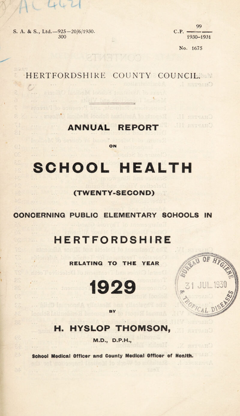 99 iriry k. S. A. & S., Ltd.—925—20/6/1930. 300 C.p. 1930-1931 No. 1675 HERTFORDSHIRE COUNTY COUNCIL, v ANNUAL REPORT ON SCHOOL HEALTH (TWENTY-SECOND) CONCERNING PUBLIC ELEMENTARY SCHOOLS IN HERTFORDSHIRE RELATING) TO THE YEAR 1929 BY H. HYSLOP THOMSON, M.D., D.P.H., School Medical Officer and County Medical Officer of Health.