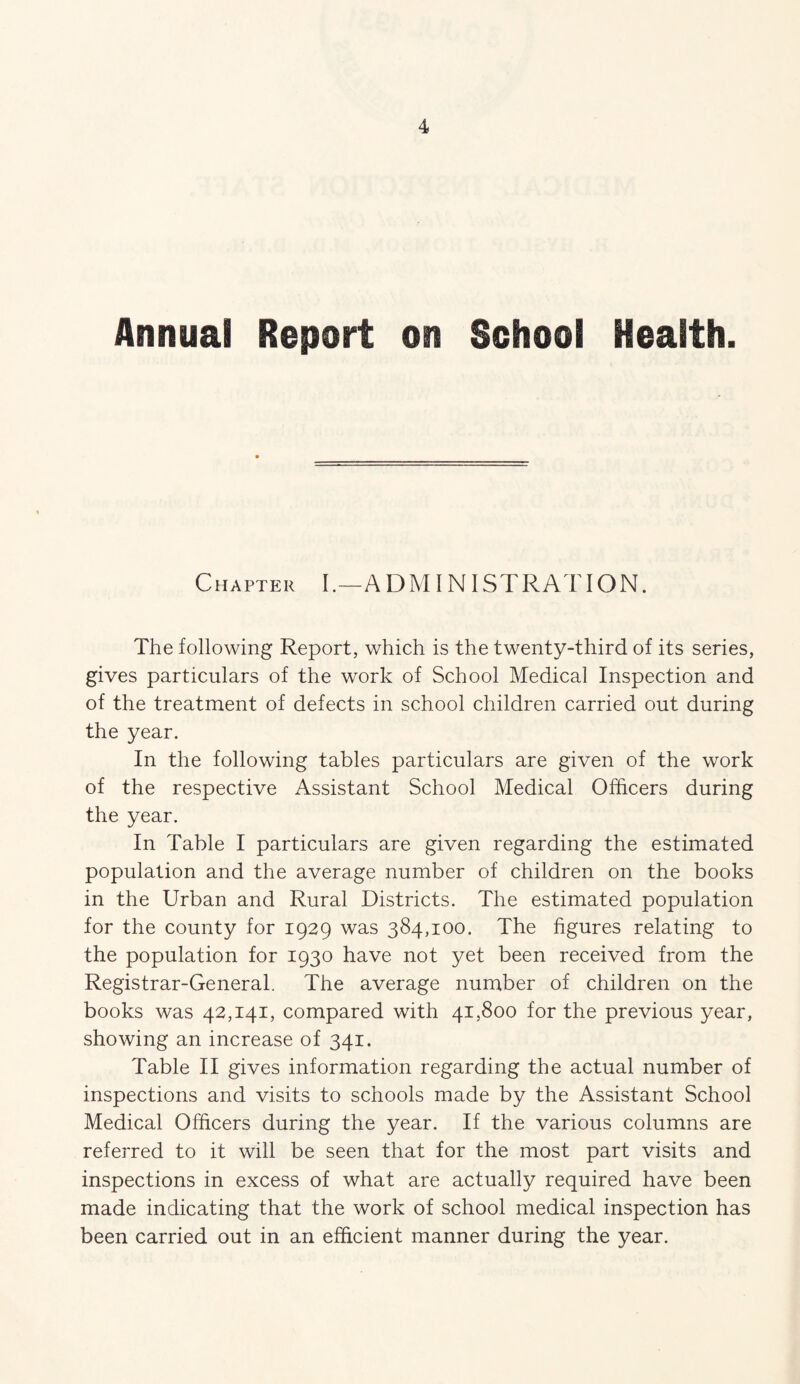 Annual Report on School Health. Chapter I.—ADMINISTRATION. The following Report, which is the twenty-third of its series, gives particulars of the work of School Medical Inspection and of the treatment of defects in school children carried out during the year. In the following tables particulars are given of the work of the respective Assistant School Medical Officers during the year. In Table I particulars are given regarding the estimated population and the average number of children on the books in the Urban and Rural Districts. The estimated population for the county for 1929 was 384,100. The figures relating to the population for 1930 have not yet been received from the Registrar-General. The average number of children on the books was 42,141, compared with 41,800 for the previous year, showing an increase of 341. Table II gives information regarding the actual number of inspections and visits to schools made by the Assistant School Medical Officers during the year. If the various columns are referred to it will be seen that for the most part visits and inspections in excess of what are actually required have been made indicating that the work of school medical inspection has been carried out in an efficient manner during the year.