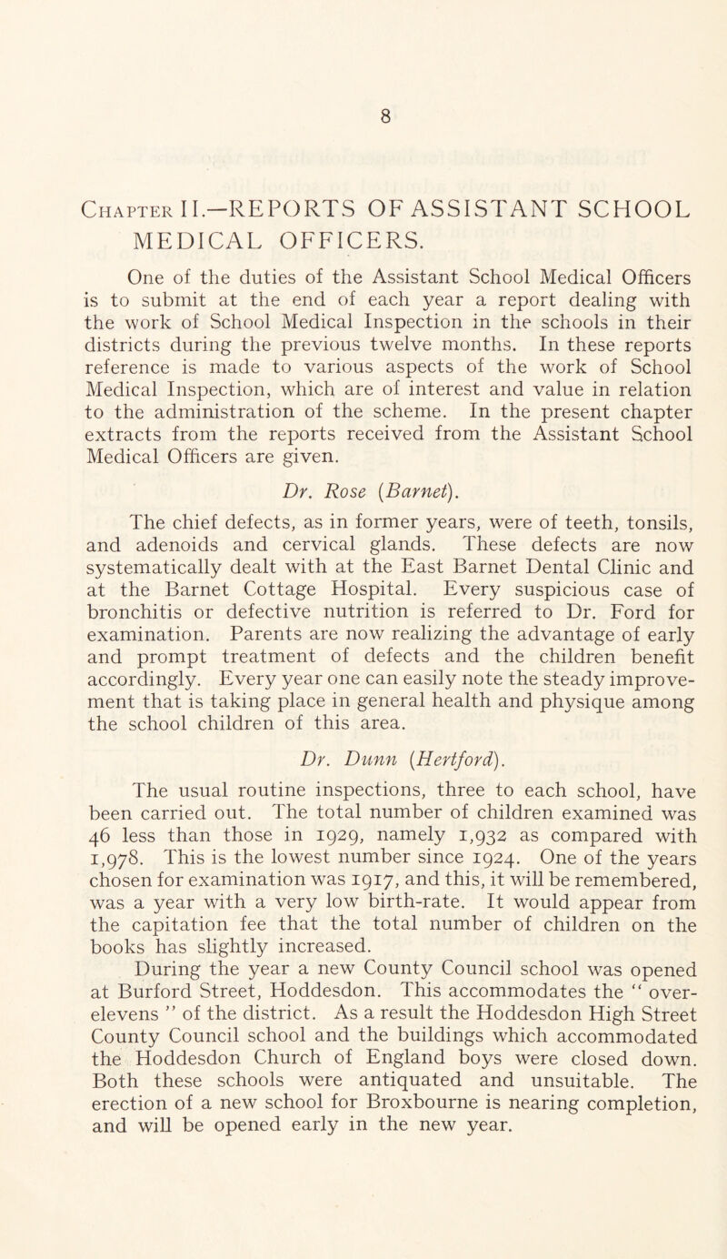 Chapter II-REPORTS OF ASSISTANT SCHOOL MEDICAL OFFICERS. One of the duties of the Assistant School Medical Officers is to submit at the end of each year a report dealing with the work of School Medical Inspection in the schools in their districts during the previous twelve months. In these reports reference is made to various aspects of the work of School Medical Inspection, which are of interest and value in relation to the administration of the scheme. In the present chapter extracts from the reports received from the Assistant School Medical Officers are given. Dr. Rose {Barnet). The chief defects, as in former years, were of teeth, tonsils, and adenoids and cervical glands. These defects are now systematically dealt with at the East Barnet Dental Clinic and at the Barnet Cottage Hospital. Every suspicious case of bronchitis or defective nutrition is referred to Dr. Ford for examination. Parents are now realizing the advantage of early and prompt treatment of defects and the children benefit accordingly. Every year one can easily note the steady improve- ment that is taking place in general health and physique among the school children of this area. Dr. Dunn {Hertford). The usual routine inspections, three to each school, have been carried out. The total number of children examined was 46 less than those in 1929, namely 1,932 as compared with 1,978. This is the lowest number since 1924. One of the years chosen for examination was 1917, and this, it will be remembered, was a year with a very low birth-rate. It would appear from the capitation fee that the total number of children on the books has slightly increased. During the year a new County Council school was opened at Burford Street, Hoddesdon. This accommodates the “ over- elevens ” of the district. As a result the Hoddesdon High Street County Council school and the buildings which accommodated the Hoddesdon Church of England boys were closed down. Both these schools were antiquated and unsuitable. The erection of a new school for Broxbourne is nearing completion, and wiU be opened early in the new year.