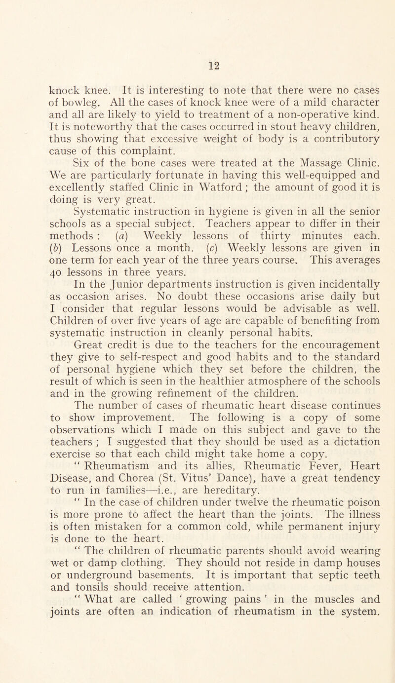 knock knee. It is interesting to note that there were no cases of bowleg. All the cases of knock knee were of a mild character and all are likely to yield to treatment of a non-operative kind. It is noteworthy that the cases occurred in stout heavy children, thus showing that excessive weight of body is a contributory cause of this complaint. Six of the bone cases were treated at the Massage Clinic. We are particularly fortunate in having this well-equipped and excellently staffed Clinic in Watford ; the amount of good it is doing is very great. Systematic instruction in hygiene is given in all the senior schools as a special subject. Teachers appear to differ in their methods : {a) Weekly lessons of thirty minutes each. [h) Lessons once a month, (r) Weekly lessons are given in one term for each year of the three years course. This averages 40 lessons in three years. In the Junior departments instruction is given incidentally as occasion arises. No doubt these occasions arise daily but I consider that regular lessons would be advisable as well. Children of over five years of age are capable of benefiting from systematic instruction in cleanly personal habits. Great credit is due to the teachers for the encouragement they give to self-respect and good habits and to the standard of personal hygiene which they set before the children, the result of which is seen in the healthier atmosphere of the schools and in the growing refinement of the children. The number of cases of rheumatic heart disease continues to show improvement. The following is a copy of some observations which I made on this subject and gave to the teachers ; I suggested that they should be used as a dictation exercise so that each child might take home a copy. ‘‘ Rheumatism and its allies. Rheumatic Fever, Heart Disease, and Chorea (St. Vitus’ Dance), have a great tendency to run in families—i.e., are hereditary. “ In the case of children under twelve the rheumatic poison is more prone to affect the heart than the joints. The illness is often mistaken for a common cold, while permanent injury is done to the heart. “ The children of rheumatic parents should avoid wearing wet or damp clothing. They should not reside in damp houses or underground basements. It is important that septic teeth and tonsils should receive attention. “ What are called ‘ growing pains ’ in the muscles and joints are often an indication of rheumatism in the system.